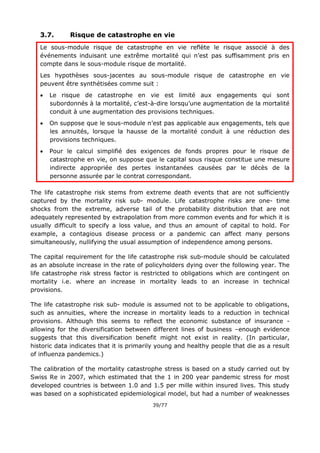 39/77
3.7. Risque de catastrophe en vie
Le sous-module risque de catastrophe en vie reflète le risque associé à des
événements induisant une extrême mortalité qui n’est pas suffisamment pris en
compte dans le sous-module risque de mortalité.
Les hypothèses sous-jacentes au sous-module risque de catastrophe en vie
peuvent être synthétisées comme suit :
 Le risque de catastrophe en vie est limité aux engagements qui sont
subordonnés à la mortalité, c’est-à-dire lorsqu’une augmentation de la mortalité
conduit à une augmentation des provisions techniques.
 On suppose que le sous-module n’est pas applicable aux engagements, tels que
les annuités, lorsque la hausse de la mortalité conduit à une réduction des
provisions techniques.
 Pour le calcul simplifié des exigences de fonds propres pour le risque de
catastrophe en vie, on suppose que le capital sous risque constitue une mesure
indirecte appropriée des pertes instantanées causées par le décès de la
personne assurée par le contrat correspondant.
The life catastrophe risk stems from extreme death events that are not sufficiently
captured by the mortality risk sub- module. Life catastrophe risks are one- time
shocks from the extreme, adverse tail of the probability distribution that are not
adequately represented by extrapolation from more common events and for which it is
usually difficult to specify a loss value, and thus an amount of capital to hold. For
example, a contagious disease process or a pandemic can affect many persons
simultaneously, nullifying the usual assumption of independence among persons.
The capital requirement for the life catastrophe risk sub-module should be calculated
as an absolute increase in the rate of policyholders dying over the following year. The
life catastrophe risk stress factor is restricted to obligations which are contingent on
mortality i.e. where an increase in mortality leads to an increase in technical
provisions.
The life catastrophe risk sub- module is assumed not to be applicable to obligations,
such as annuities, where the increase in mortality leads to a reduction in technical
provisions. Although this seems to reflect the economic substance of insurance -
allowing for the diversification between different lines of business –enough evidence
suggests that this diversification benefit might not exist in reality. (In particular,
historic data indicates that it is primarily young and healthy people that die as a result
of influenza pandemics.)
The calibration of the mortality catastrophe stress is based on a study carried out by
Swiss Re in 2007, which estimated that the 1 in 200 year pandemic stress for most
developed countries is between 1.0 and 1.5 per mille within insured lives. This study
was based on a sophisticated epidemiological model, but had a number of weaknesses
 