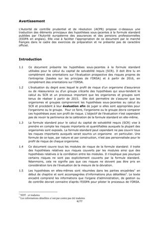 4/77
Avertissement
L’Autorité de contrôle prudentiel et de résolution (ACPR) propose ci-dessous une
traduction des éléments principaux des hypothèses sous-jacentes à la formule standard
publiées par l’Autorité européenne des assurances et des pensions professionnelles
(EIOPA en anglais). Elle vise à faciliter l’appropriation de ce document par le marché
français dans le cadre des exercices de préparation et ne présente pas de caractère
officiel.
Introduction
1.1 Ce document présente les hypothèses sous-jacentes à la formule standard
utilisées pour le calcul du capital de solvabilité requis (SCR). Il doit être lu en
complément des orientations sur l’évaluation prospective des risques propres de
l’entreprise (basées sur les principes de l’ORSA) et à partir de 2016, en
complément des orientations sur l’ORSA.
1.2 L’évaluation du degré avec lequel le profil de risque d’un organisme d’assurance
ou de réassurance ou d’un groupe s’écarte des hypothèses qui sous-tendent le
calcul du SCR et un processus important que les organismes et groupes sont
tenus de réaliser à partir de 2015. Elle doit permettre de s’assurer que les
organismes et groupes comprennent les hypothèses sous-jacentes au calcul du
SCR et procèdent à leur évaluation afin de juger si elles sont appropriées pour
l’organisme ou le groupe. Pour ce faire, l’organisme ou le groupe devra comparer
ces hypothèses avec son profil de risque. L’objectif de l’évaluation n’est cependant
pas de revoir la pertinence de la calibration de la formule standard en elle-même.
1.3 La formule standard pour le calcul du capital de solvabilité requis (SCR) vise à
prendre en compte les risques importants et quantifiables auxquels la plupart des
organismes sont exposés. La formule standard peut cependant ne pas couvrir tous
les risques importants auxquels serait soumis un organisme en particulier. Une
formule de ce type, par nature et par construction, n’est pas personnalisée pour le
profil de risque de chaque organisme.
1.4 Ce document couvre tous les modules de risque de la formule standard: il traite
des hypothèses relatives aux risques couverts par les modules ainsi que des
hypothèses relatives à la corrélation entre les modules. Il n’explique pas pourquoi
certains risques ne sont pas explicitement couverts par la formule standard.
Néanmoins, cela ne signifie pas que ces risques ne doivent pas être pris en
considération lors de l’évaluation de la mesure de la déviation.
1.5 Les hypothèses en elles-mêmes sont résumées dans les parties encadrées1
en
début de chapitre et sont accompagnées d’informations plus détaillées2
. Le texte
encadré comprend les informations que l’organe d’administration, de gestion ou
de contrôle devrait connaitre d’après l’EIOPA pour piloter le processus de l’ORSA.
1
NDT : et traduites
2
Les informations détaillées n’ont par contre pas été traduites
 