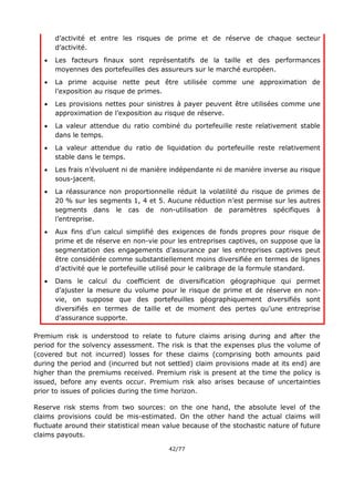 42/77
d’activité et entre les risques de prime et de réserve de chaque secteur
d’activité.
 Les facteurs finaux sont représentatifs de la taille et des performances
moyennes des portefeuilles des assureurs sur le marché européen.
 La prime acquise nette peut être utilisée comme une approximation de
l’exposition au risque de primes.
 Les provisions nettes pour sinistres à payer peuvent être utilisées comme une
approximation de l’exposition au risque de réserve.
 La valeur attendue du ratio combiné du portefeuille reste relativement stable
dans le temps.
 La valeur attendue du ratio de liquidation du portefeuille reste relativement
stable dans le temps.
 Les frais n’évoluent ni de manière indépendante ni de manière inverse au risque
sous-jacent.
 La réassurance non proportionnelle réduit la volatilité du risque de primes de
20 % sur les segments 1, 4 et 5. Aucune réduction n’est permise sur les autres
segments dans le cas de non-utilisation de paramètres spécifiques à
l’entreprise.
 Aux fins d’un calcul simplifié des exigences de fonds propres pour risque de
prime et de réserve en non-vie pour les entreprises captives, on suppose que la
segmentation des engagements d’assurance par les entreprises captives peut
être considérée comme substantiellement moins diversifiée en termes de lignes
d’activité que le portefeuille utilisé pour le calibrage de la formule standard.
 Dans le calcul du coefficient de diversification géographique qui permet
d’ajuster la mesure du volume pour le risque de prime et de réserve en non-
vie, on suppose que des portefeuilles géographiquement diversifiés sont
diversifiés en termes de taille et de moment des pertes qu’une entreprise
d’assurance supporte.
Premium risk is understood to relate to future claims arising during and after the
period for the solvency assessment. The risk is that the expenses plus the volume of
(covered but not incurred) losses for these claims (comprising both amounts paid
during the period and (incurred but not settled) claim provisions made at its end) are
higher than the premiums received. Premium risk is present at the time the policy is
issued, before any events occur. Premium risk also arises because of uncertainties
prior to issues of policies during the time horizon.
Reserve risk stems from two sources: on the one hand, the absolute level of the
claims provisions could be mis-estimated. On the other hand the actual claims will
fluctuate around their statistical mean value because of the stochastic nature of future
claims payouts.
 