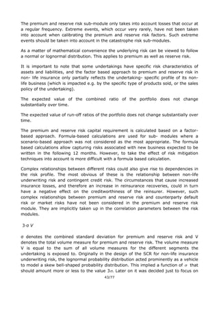 43/77
The premium and reserve risk sub-module only takes into account losses that occur at
a regular frequency. Extreme events, which occur very rarely, have not been taken
into account when calibrating the premium and reserve risk factors. Such extreme
events should be taken into account in the catastrophe risk sub-modules.
As a matter of mathematical convenience the underlying risk can be viewed to follow
a normal or lognormal distribution. This applies to premium as well as reserve risk.
It is important to note that some undertakings have specific risk characteristics of
assets and liabilities, and the factor based approach to premium and reserve risk in
non- life insurance only partially reflects the undertaking- specific profile of its non-
life business (which is impacted e.g. by the specific type of products sold, or the sales
policy of the undertaking).
The expected value of the combined ratio of the portfolio does not change
substantially over time.
The expected value of run-off ratios of the portfolio does not change substantially over
time.
The premium and reserve risk capital requirement is calculated based on a factor-
based approach. Formula-based calculations are used for sub- modules where a
scenario-based approach was not considered as the most appropriate. The formula
based calculations allow capturing risks associated with new business expected to be
written in the following 12 months. However, to take the effect of risk mitigation
techniques into account is more difficult with a formula based calculation.
Complex relationships between different risks could also give rise to dependencies in
the risk profile. The most obvious of these is the relationship between non-life
underwriting risk and contingent credit risk. The circumstances that cause increased
insurance losses, and therefore an increase in reinsurance recoveries, could in turn
have a negative effect on the creditworthiness of the reinsurer. However, such
complex relationships between premium and reserve risk and counterparty default
risk or market risks have not been considered in the premium and reserve risk
module. They are implicitly taken up in the correlation parameters between the risk
modules.
3∙σ V
σ denotes the combined standard deviation for premium and reserve risk and V
denotes the total volume measure for premium and reserve risk. The volume measure
V is equal to the sum of all volume measures for the different segments the
undertaking is exposed to. Originally in the design of the SCR for non-life insurance
underwriting risk, the lognormal probability distribution acted prominently as a vehicle
to model a skew bell-shaped probability distribution. This implied a function of  that
should amount more or less to the value 3. Later on it was decided just to focus on
 