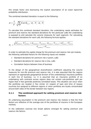 44/77
this simple factor and downsizing the explicit assumption of an exact lognormal
probability distribution.
The combined standard deviation is equal to the following:
 
ts
ttssts VVCorrS
V ,
),(
1

To calculate this combined standard deviation, the undertaking needs estimates for
premium and reserve risk standard deviations for the particular LoBs the undertaking
is exposed to and calculate the volume measures for each segment. For calculating
the standard deviations for each LoB, the following formula applies:
),(),(
2
),(
2
),(),(),(),(),(
2
),(
2
),(
sressprem
sressressressresspremspremspremsprem
s
VV
VVVV





In order to estimate the capital charge for the premium and reserve risk sub module,
the following calibrated factors for the following inputs are needed:
 Standard deviations for premium risk σ (prem, LoB)
 Standard deviations for reserve risk σ (res, LoB)
 Correlation factors between lines of business
In the design of the geographical diversification coefficient adjusting the volume
measures for non-life premium and reserve risk, it is also assumed that the regions
represent an appropriate geographical division of the undertaking’s insurance portfolio
in each line of business; i.e. it is assumed that an insurance portfolio of an
undertaking with contracts across regions does not contain sub-portfolios split per
region that in fact generate positively correlated losses. This situation can occur when
the portfolios are located in few similar (in respect of type and time of losses)
countries but assigned to different regions or when portfolios are locally concentrated
around both sides of the border between two regions
4.1.1 The combined approach for setting premium and reserve risk
factors
An underlying assumption in the premium and reserve risk module is that the final
factors are reflective of the average size of the portfolios of insurers in the European
markets.
In the calibration exercise two broad options emerged for setting premium and
reserve risk factors:
 