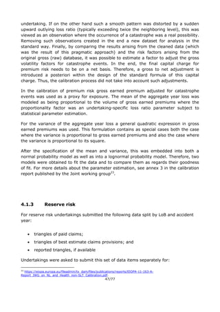 47/77
undertaking. If on the other hand such a smooth pattern was distorted by a sudden
upward outlying loss ratio (typically exceeding twice the neighboring level), this was
viewed as an observation where the occurrence of a catastrophe was a real possibility.
Removing such observations created in the end a new dataset for analysis in the
standard way. Finally, by comparing the results arising from the cleaned data (which
was the result of this pragmatic approach) and the risk factors arising from the
original gross (raw) database, it was possible to estimate a factor to adjust the gross
volatility factors for catastrophe events. In the end, the final capital charge for
premium risk needs to be on a net basis. Therefore, a gross to net adjustment is
introduced a posteriori within the design of the standard formula of this capital
charge. Thus, the calibration process did not take into account such adjustments.
In the calibration of premium risk gross earned premium adjusted for catastrophe
events was used as a proxy for exposure. The mean of the aggregate year loss was
modeled as being proportional to the volume of gross earned premiums where the
proportionality factor was an undertaking-specific loss ratio parameter subject to
statistical parameter estimation.
For the variance of the aggregate year loss a general quadratic expression in gross
earned premiums was used. This formulation contains as special cases both the case
where the variance is proportional to gross earned premiums and also the case where
the variance is proportional to its square.
After the specification of the mean and variance, this was embedded into both a
normal probability model as well as into a lognormal probability model. Therefore, two
models were obtained to fit the data and to compare them as regards their goodness
of fit. For more details about the parameter estimation, see annex 3 in the calibration
report published by the Joint working group23
.
4.1.3 Reserve risk
For reserve risk undertakings submitted the following data split by LoB and accident
year:
 triangles of paid claims;
 triangles of best estimate claims provisions; and
 reported triangles, if available
Undertakings were asked to submit this set of data items separately for:
23
https://eiopa.europa.eu/fileadmin/tx_dam/files/publications/reports/EIOPA-11-163-A-
Report_JWG_on_NL_and_Health_non-SLT_Calibration.pdf.
 