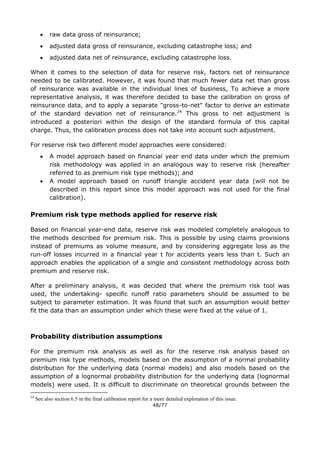 48/77
 raw data gross of reinsurance;
 adjusted data gross of reinsurance, excluding catastrophe loss; and
 adjusted data net of reinsurance, excluding catastrophe loss.
When it comes to the selection of data for reserve risk, factors net of reinsurance
needed to be calibrated. However, it was found that much fewer data net than gross
of reinsurance was available in the individual lines of business, To achieve a more
representative analysis, it was therefore decided to base the calibration on gross of
reinsurance data, and to apply a separate "gross-to-net" factor to derive an estimate
of the standard deviation net of reinsurance.24
This gross to net adjustment is
introduced a posteriori within the design of the standard formula of this capital
charge. Thus, the calibration process does not take into account such adjustment.
For reserve risk two different model approaches were considered:
 A model approach based on financial year end data under which the premium
risk methodology was applied in an analogous way to reserve risk (hereafter
referred to as premium risk type methods); and
 A model approach based on runoff triangle accident year data (will not be
described in this report since this model approach was not used for the final
calibration).
Premium risk type methods applied for reserve risk
Based on financial year-end data, reserve risk was modeled completely analogous to
the methods described for premium risk. This is possible by using claims provisions
instead of premiums as volume measure, and by considering aggregate loss as the
run-off losses incurred in a financial year t for accidents years less than t. Such an
approach enables the application of a single and consistent methodology across both
premium and reserve risk.
After a preliminary analysis, it was decided that where the premium risk tool was
used, the undertaking- specific runoff ratio parameters should be assumed to be
subject to parameter estimation. It was found that such an assumption would better
fit the data than an assumption under which these were fixed at the value of 1.
Probability distribution assumptions
For the premium risk analysis as well as for the reserve risk analysis based on
premium risk type methods, models based on the assumption of a normal probability
distribution for the underlying data (normal models) and also models based on the
assumption of a lognormal probability distribution for the underlying data (lognormal
models) were used. It is difficult to discriminate on theoretical grounds between the
24
See also section 6.5 in the final calibration report for a more detailed exploration of this issue.
 