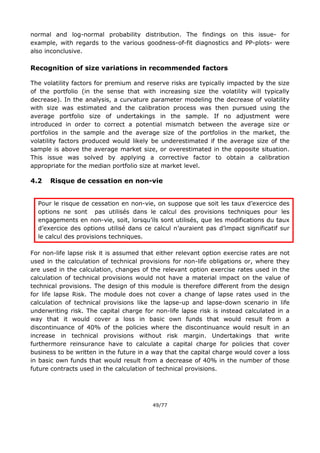 49/77
normal and log-normal probability distribution. The findings on this issue- for
example, with regards to the various goodness-of-fit diagnostics and PP-plots- were
also inconclusive.
Recognition of size variations in recommended factors
The volatility factors for premium and reserve risks are typically impacted by the size
of the portfolio (in the sense that with increasing size the volatility will typically
decrease). In the analysis, a curvature parameter modeling the decrease of volatility
with size was estimated and the calibration process was then pursued using the
average portfolio size of undertakings in the sample. If no adjustment were
introduced in order to correct a potential mismatch between the average size or
portfolios in the sample and the average size of the portfolios in the market, the
volatility factors produced would likely be underestimated if the average size of the
sample is above the average market size, or overestimated in the opposite situation.
This issue was solved by applying a corrective factor to obtain a calibration
appropriate for the median portfolio size at market level.
4.2 Risque de cessation en non-vie
Pour le risque de cessation en non-vie, on suppose que soit les taux d’exercice des
options ne sont pas utilisés dans le calcul des provisions techniques pour les
engagements en non-vie, soit, lorsqu’ils sont utilisés, que les modifications du taux
d’exercice des options utilisé dans ce calcul n’auraient pas d’impact significatif sur
le calcul des provisions techniques.
For non-life lapse risk it is assumed that either relevant option exercise rates are not
used in the calculation of technical provisions for non-life obligations or, where they
are used in the calculation, changes of the relevant option exercise rates used in the
calculation of technical provisions would not have a material impact on the value of
technical provisions. The design of this module is therefore different from the design
for life lapse Risk. The module does not cover a change of lapse rates used in the
calculation of technical provisions like the lapse-up and lapse-down scenario in life
underwriting risk. The capital charge for non-life lapse risk is instead calculated in a
way that it would cover a loss in basic own funds that would result from a
discontinuance of 40% of the policies where the discontinuance would result in an
increase in technical provisions without risk margin. Undertakings that write
furthermore reinsurance have to calculate a capital charge for policies that cover
business to be written in the future in a way that the capital charge would cover a loss
in basic own funds that would result from a decrease of 40% in the number of those
future contracts used in the calculation of technical provisions.
 