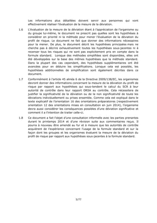 5/77
Les informations plus détaillées doivent servir aux personnes qui vont
effectivement réaliser l’évaluation de la mesure de la déviation.
1.6 L’évaluation de la mesure de la déviation étant à l’appréciation de l’organisme ou
du groupe lui-même, le document ne prescrit pas quelles sont les hypothèses à
considérer en priorité ni la méthode pour mener l’évaluation de la déviation du
profil de risque. Le document ne fait que donner des informations nécessaires
pour la mener. De plus, le document décrit les hypothèses principales mais ne
cherche pas à décrire exhaustivement toutes les hypothèses sous-jacentes ni à
recenser tous les risques qui ne sont pas explicitement pris en compte dans la
formule standard. Lorsque des méthodes simplifiées sont disponibles, elles ont
été développées sur la base des mêmes hypothèses que la méthode standard.
Dans la plupart des cas cependant, des hypothèses supplémentaires ont été
avancées pour en déduire les simplifications. Lorsque cela est possible, les
hypothèses additionnelles de simplification sont également décrites dans ce
document.
1.7 Conformément à l’article 45 alinéa 6 de la Directive 2009/138/EC, les organismes
devront donner des informations concernant la mesure de la déviation du profil de
risque par rapport aux hypothèses qui sous-tendent le calcul du SCR à leur
autorité de contrôle dans leur rapport ORSA au contrôle. Cela nécessitera de
justifier la significativité de la déviation ou de la non significativité de toute les
déviations individuellement ou prises ensemble. Comme cela est expliqué dans le
texte explicatif de l’orientation 16 des orientations préparatoires (respectivement
orientation 12 des orientations mises en consultation en juin 2014), l’organisme
devra aussi considérer les conséquences possibles d’une déviation significative et
comment il a l’intention de traiter celle-ci.
1.8 Ce document a fait l’objet d’une consultation informelle avec les parties prenantes
durant le printemps 2014 et d’une révision suite aux commentaires reçus. Il
pourra à nouveau être amendé au fur et à mesure que les autorités de contrôle
acquièrent de l’expérience concernant l’usage de la formule standard et sur la
façon dont les groupes et les organismes évaluent la mesure de la déviation du
profil de risque par rapport aux hypothèses sous-jacentes à la formule standard.
 