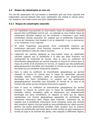 50/77
4.3 Risque de catastrophe en non-vie
The non-life catastrophe risk sub-module is essentially split into three separate and
independent sub-sub-modules that cover catastrophe risk related to natural perils,
risk related to man-made events and other catastrophe events.
4.3.1 Risque de catastrophe naturelle
 Les hypothèses sous-jacentes au sous-module risque de catastrophe naturelle
peuvent être synthétisées comme suit : Le calibrage du sous-module risque de
catastrophe naturelle s’appuie sur les conditions « moyennes » pour toute
combinaison donnée pays-péril. On suppose que le portefeuille d’assurance
non-vie de l’entreprise n’est focalisé ni sur le résidentiel, ni sur le commercial,
ni sur l’industriel, ni sur l’agricole.
 On prend l’hypothèse sous-jacente d’une vulnérabilité moyenne par
combinaison pays-péril, d’une franchise moyenne et d’une répartition des
assurés identique à celle des valeurs assurées.
 L’approche par scénario appliquée au sous-module risque de catastrophe
naturelle suppose que le portefeuille à la date des états financiers est
représentatif de l’ensemble de l’année. Dans le calcul du coefficient de
diversification géographique qui permet d’ajuster la mesure du volume pour le
risque de primes et de provisions en non-vie, on suppose que des portefeuilles
géographiquement diversifiés sont diversifiés en termes de type et de moment
des pertes qu’une entreprise d’assurance supporte.
 Dans le calcul du coefficient de diversification géographique qui permet
d’ajuster la mesure du volume pour le risque de catastrophe naturelle
(tempête, séisme, inondation, grêle et réassurance non proportionnelle
dommages aux biens immobiliers), on suppose que des portefeuilles
géographiquement diversifiés sont diversifiés en termes de de type et de
moment des pertes qu’une entreprise d’assurance supporte.
 Dans le calcul du coefficient de diversification géographique qui permet
d’ajuster la mesure du volume pour le risque de catastrophe naturelle
(tempête, séisme, inondation, grêle et réassurance non proportionnelle
dommages aux biens immobiliers), on suppose en outre que les régions
représentent une division géographique appropriée du portefeuille des
entreprises d’assurance dans chaque ligne d’activité ; autrement dit, on
suppose que le portefeuille d’assurance d’une entreprise ayant des contrats
dans plusieurs régions n’est pas scindé en sous-portefeuilles par région pouvant
générer des pertes positivement corrélées. Cette situation peut se produire
lorsque les portefeuilles sont situés dans un petit nombre de pays analogues en
termes de type et de moment des pertes, mais assignés à différentes régions,
 