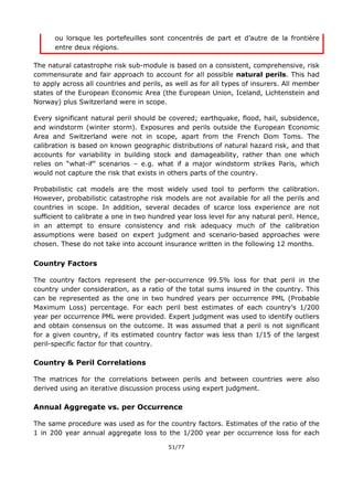 51/77
ou lorsque les portefeuilles sont concentrés de part et d’autre de la frontière
entre deux régions.
The natural catastrophe risk sub-module is based on a consistent, comprehensive, risk
commensurate and fair approach to account for all possible natural perils. This had
to apply across all countries and perils, as well as for all types of insurers. All member
states of the European Economic Area (the European Union, Iceland, Lichtenstein and
Norway) plus Switzerland were in scope.
Every significant natural peril should be covered; earthquake, flood, hail, subsidence,
and windstorm (winter storm). Exposures and perils outside the European Economic
Area and Switzerland were not in scope, apart from the French Dom Toms. The
calibration is based on known geographic distributions of natural hazard risk, and that
accounts for variability in building stock and damageability, rather than one which
relies on “what-if” scenarios – e.g. what if a major windstorm strikes Paris, which
would not capture the risk that exists in others parts of the country.
Probabilistic cat models are the most widely used tool to perform the calibration.
However, probabilistic catastrophe risk models are not available for all the perils and
countries in scope. In addition, several decades of scarce loss experience are not
sufficient to calibrate a one in two hundred year loss level for any natural peril. Hence,
in an attempt to ensure consistency and risk adequacy much of the calibration
assumptions were based on expert judgment and scenario-based approaches were
chosen. These do not take into account insurance written in the following 12 months.
Country Factors
The country factors represent the per-occurrence 99.5% loss for that peril in the
country under consideration, as a ratio of the total sums insured in the country. This
can be represented as the one in two hundred years per occurrence PML (Probable
Maximum Loss) percentage. For each peril best estimates of each country’s 1/200
year per occurrence PML were provided. Expert judgment was used to identify outliers
and obtain consensus on the outcome. It was assumed that a peril is not significant
for a given country, if its estimated country factor was less than 1/15 of the largest
peril-specific factor for that country.
Country & Peril Correlations
The matrices for the correlations between perils and between countries were also
derived using an iterative discussion process using expert judgment.
Annual Aggregate vs. per Occurrence
The same procedure was used as for the country factors. Estimates of the ratio of the
1 in 200 year annual aggregate loss to the 1/200 year per occurrence loss for each
 