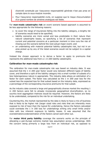 53/77
d’activité constituée par l’assurance responsabilité générale n’est pas prise en
compte dans le sous-module incendie.
 Pour l’assurance responsabilité civile, on suppose que le risque d’accumulation
d’un grand nombre de sinistres analogues est faible.
For man-made catastrophe risk an event scenario based approach is assumed to
be less appropriate for the following reasons:
 to cover the range of insurances falling into the liability category, a lengthy list
of scenarios would need to be specified;
 liability scenarios are more varied and less predictable in their nature than
natural catastrophe losses, so specifying a list of scenarios that represent
current and potential concerns at a particular moment in time runs the risk of
missing out the scenario behind the next actual major event; and
 an undertaking with material potential liability catastrophe risk, but not in an
area picked up by any of the listed scenarios would not be subject to a capital
charge.
Instead the chosen approach is to derive a factor to apply to premiums that
represents the additional loss from a 1 in 200 liability catastrophe.
Calibration for man-made catastrophe risk
The calibration for man-made catastrophe risk was based on industry data. It was
assumed that the 1 in 200 year factor would vary between different types of liability
cover, and therefore a split of the liability category into a small number of subsets of a
less heterogeneous nature is appropriate. The industry data allows an estimation of a
factor for each subset. The factor was calculated as the 1 in 200 year loss for the
subset less the expected loss for that subset based on the industry data, expressed as
a percentage of the corresponding insurance premiums for that subset.
As the industry data covered a large and geographically diverse market the resulting 1
in 200 factors were felt to already incorporate geographical diversification, so no
country level aggregation matrices would be required. However, the factors are likely
to be understated, compared to the risk for an individual undertaking.
Countering this, the market represented by the data is likely to have a mix of business
that is likely to be higher risk (larger sized risks and risks that are inherently more
exposed to risk of loss) than the typical EU undertaking. Hence the factors calculated
could overstate the 1 in 200 loss for undertakings writing only small limits and/or
risks with low inherent exposure to liability losses. It was assumed that the
overestimation/underestimation of the factors cancel each other out.
For motor third party liability coverage the scenario works on the principle of
allocating a pan-Europe extreme market loss assumption across undertakings. With
the concern being primarily a large loss from an individual risk, as opposed to
 