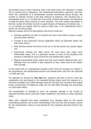 54/77
accumulation loss of many individual risks in the same event, the ‘allocation’ is based
not on severity but on frequency. The fundamental assumption used here was that,
within the constraints of a standardized scenario harmonized across Europe, the
number of vehicles insured is the best measure of exposure. The resulting loss is
extrapolated down to a 1-in-200 year level using a Pareto assumption and allowance
is made for policy limits common in some countries. The main implicit assumption is
that the number of vehicles insured is a good measure of frequency of extreme loss. –
i.e. all vehicles are equally likely to cause a major loss, or all undertakings have a
similar mix of vehicle types.
Relevant exaples where the assumptions may not be made are–
 Vehicles operating “air-side” at airports are much more likely to cause a major
loss than other vehicles.
 Younger & less experience drivers (especially male) are generally higher risk
than other drivers.
 Fleet vehicles (where the driver of the car is not the owner) are usually higher
risk
 Commercial vehicles are often driven for long hours and might carry
inflammable cargo. This is a particular concern in some of the situations this
scenario is intended to cover (tunnel fire and football team coach)
 Mopeds are generally driven slower and over much shorter distances than cars.
Although they can exhibit a high frequency of loss, these tend to be smaller
than average.
To the extent that an undertaking’s portfolio varies from the average mix implicit in
the assumptions, the standardized scenario can deviate either way from the intended
1-in-200 year loss.
The approach to account for fire risk (fire, explosion and acts of terror) under the
catastrophe risk sub-module in the standard formula draws upon the measure of a
maximum probable loss (100% damage ratio) for the total sum insured of the largest
known concentration of exposures under the Fire and Other Damage line of business
in a 200 meter radius.
The concentration is intended to cover, for example, damage in the vicinity of
industrial facilities (which could also impact residential, commercial or other industrial
risks).
While other methods have been considered (e.g. damage ratios on the overall
undertaking portfolio), the current methodology is the only one that provides a sense
for risk concentration, which is a key element for fire, explosion and acts of terror risk
factors.
 