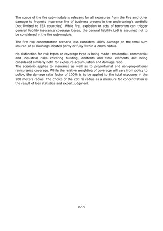 55/77
The scope of the fire sub-module is relevant for all exposures from the Fire and other
damage to Property insurance line of business present in the undertaking's portfolio
(not limited to EEA countries). While fire, explosion or acts of terrorism can trigger
general liability insurance coverage losses, the general liability LoB is assumed not to
be considered in the fire sub-module.
The fire risk concentration scenario loss considers 100% damage on the total sum
insured of all buildings located partly or fully within a 200m radius.
No distinction for risk types or coverage type is being made: residential, commercial
and industrial risks covering building, contents and time elements are being
considered similarly both for exposure accumulation and damage ratio.
The scenario applies to insurance as well as to proportional and non-proportional
reinsurance coverage. While the relative weighting of coverage will vary from policy to
policy, the damage ratio factor of 100% is to be applied to the total exposure in the
200 meters radius. The choice of the 200 m radius as a measure for concentration is
the result of loss statistics and expert judgment.
 