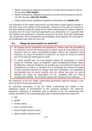 57/77
 Health (re)insurance obligations pursued on a similar technical basis to that of
life insurance (SLT Health)
 Health (re)insurance obligations pursued on a similar technical basis to that of
non-life insurance (Non-SLT Health).
 Health (re)insurance obligations exposed to catastrophe risk (Health CAT)
The calibration of the health underwriting risk parameters should capture changes in
the level, trend and volatility of the parameter. However for the sake of simplicity it
has been decided to keep the design of the health underwriting risk module simple by
including only the level, trend and catastrophe risk components. It is assumed that
the volatility risk component is implicitly covered by the level, trend and catastrophe
risk components. This is considered to be acceptable, since volatility risk is thought to
be considerably lower than the trend risk.
5.1. Risque de souscription en santé SLT
 On suppose que les hypothèses sous-jacentes au module risque de souscription
en santé SLT sont les mêmes que pour le module risque de souscription en vie,
exception faite du risque d’incapacité/invalidité relevant de l’assurance frais
médicaux, du risque de résiliation en santé SLT, du risque de révision en santé
SLT et du risque de catastrophe en santé.
 Un calcul simplifié pour les sous-modules risques de souscription en santé
(risque de mortalité, risque de longévité, risque d’incapacité/invalidité, risque
de dépenses, risque de résiliation) est possible pour les entreprises lorsqu’il est
proportionné à la nature, à l’ampleur et à la complexité des risques et lorsque
le calcul standard induirait une charge indue pour l’entreprise. Les hypothèses
sous-jacentes pour le calcul simplifié sont les mêmes que pour les sous-
modules du risque de souscription en vie, exception faite du risque
d’incapacité/invalidité – de morbidité relevant de l’assurance frais médicaux.
The calibration of the SLT Health underwriting parameters captures changes in the
level and trend of the parameters only.
An underlying assumption in the SLT Health underwriting risk module is the
substantial degree of diversification in the insurance portfolios. The reference
population underlying all calibration work is identical to the life underwriting risk
module and refers to an insured population that is well diversified with respect to:
 age
 gender
 smoker status
 socio- economic class
 level of health insurance cover
 type of health insurance cover
 