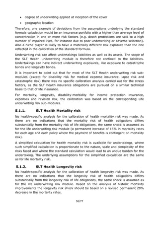 58/77
 degree of underwriting applied at inception of the cover
 geographic location
Therefore, one example of deviations from the assumptions underlying the standard
formula calculation would be an insurance portfolio with a higher than average level of
concentration in one or more risk factors (e.g. death protections are sold to a high
number of impaired lives, for instance due to poor underwriting or adverse selection).
Also a niche player is likely to have a materially different risk exposure than the one
reflected in the calibration of the standard formula.
Underwriting risk can affect undertakings liabilities as well as its assets. The scope of
the SLT Health underwriting module is therefore not confined to the liabilities.
Undertakings can have indirect underwriting exposures, like exposure to catastrophe
bonds and longevity bonds.
It is important to point out that for most of the SLT Health underwriting risk sub-
modules (except for disability risk for medical expense insurance, lapse risk and
catastrophe risk) there was no specific calibration analysis carried out for the stress
factors, as the SLT health insurance obligations are pursued on a similar technical
basis to that of life insurance.
For mortality, longevity, disability-morbidity for income protection insurance,
expenses and revision risk, the calibration was based on the corresponding Life
underwriting risk sub-modules.
5.1.1. SLT Health Mortality risk
No health-specific analysis for the calibration of health mortality risk was made. As
there are no indications that the mortality risk of health obligations differs
substantially from the mortality risk of life obligations, the same shock is assumed as
for the life underwriting risk module (a permanent increase of 15% in mortality rates
for each age and each policy where the payment of benefits is contingent on mortality
risk).
A simplified calculation for health mortality risk is available for undertakings, where
such simplified calculation is proportionate to the nature, scale and complexity of the
risks faced and where the standard calculation would lead to an undue burden for the
undertaking. The underlying assumptions for the simplified calculation are the same
as for life mortality risk.
5.1.2. SLT Health Longevity risk
No health-specific analysis for the calibration of health longevity risk was made. As
there are no indications that the longevity risk of health obligations differs
substantially from the longevity risk of life obligations, the same shock is assumed as
for the life underwriting risk module. Based on the analysis of historic mortality
improvements the longevity risk shock should be based on a revised permanent 20%
decrease in the mortality rates.
 