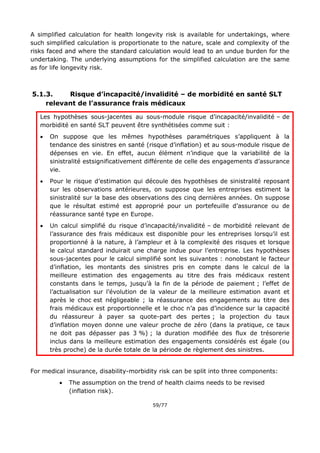 59/77
A simplified calculation for health longevity risk is available for undertakings, where
such simplified calculation is proportionate to the nature, scale and complexity of the
risks faced and where the standard calculation would lead to an undue burden for the
undertaking. The underlying assumptions for the simplified calculation are the same
as for life longevity risk.
5.1.3. Risque d’incapacité/invalidité – de morbidité en santé SLT
relevant de l’assurance frais médicaux
Les hypothèses sous-jacentes au sous-module risque d’incapacité/invalidité – de
morbidité en santé SLT peuvent être synthétisées comme suit :
 On suppose que les mêmes hypothèses paramétriques s’appliquent à la
tendance des sinistres en santé (risque d’inflation) et au sous-module risque de
dépenses en vie. En effet, aucun élément n’indique que la variabilité de la
sinistralité estsignificativement différente de celle des engagements d’assurance
vie.
 Pour le risque d’estimation qui découle des hypothèses de sinistralité reposant
sur les observations antérieures, on suppose que les entreprises estiment la
sinistralité sur la base des observations des cinq dernières années. On suppose
que le résultat estimé est approprié pour un portefeuille d’assurance ou de
réassurance santé type en Europe.
 Un calcul simplifié du risque d’incapacité/invalidité – de morbidité relevant de
l’assurance des frais médicaux est disponible pour les entreprises lorsqu’il est
proportionné à la nature, à l’ampleur et à la complexité des risques et lorsque
le calcul standard induirait une charge indue pour l’entreprise. Les hypothèses
sous-jacentes pour le calcul simplifié sont les suivantes : nonobstant le facteur
d’inflation, les montants des sinistres pris en compte dans le calcul de la
meilleure estimation des engagements au titre des frais médicaux restent
constants dans le temps, jusqu’à la fin de la période de paiement ; l’effet de
l’actualisation sur l’évolution de la valeur de la meilleure estimation avant et
après le choc est négligeable ; la réassurance des engagements au titre des
frais médicaux est proportionnelle et le choc n’a pas d’incidence sur la capacité
du réassureur à payer sa quote-part des pertes ; la projection du taux
d’inflation moyen donne une valeur proche de zéro (dans la pratique, ce taux
ne doit pas dépasser pas 3 %) ; la duration modifiée des flux de trésorerie
inclus dans la meilleure estimation des engagements considérés est égale (ou
très proche) de la durée totale de la période de règlement des sinistres.
For medical insurance, disability-morbidity risk can be split into three components:
 The assumption on the trend of health claims needs to be revised
(inflation risk).
 