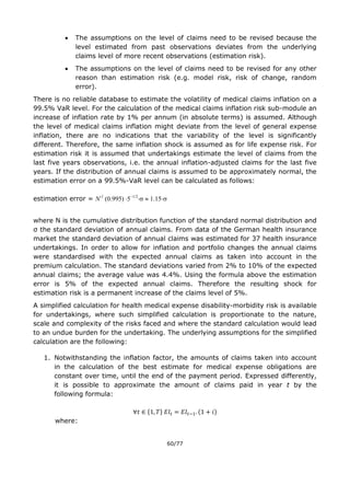 60/77
 The assumptions on the level of claims need to be revised because the
level estimated from past observations deviates from the underlying
claims level of more recent observations (estimation risk).
 The assumptions on the level of claims need to be revised for any other
reason than estimation risk (e.g. model risk, risk of change, random
error).
There is no reliable database to estimate the volatility of medical claims inflation on a
99.5% VaR level. For the calculation of the medical claims inflation risk sub-module an
increase of inflation rate by 1% per annum (in absolute terms) is assumed. Although
the level of medical claims inflation might deviate from the level of general expense
inflation, there are no indications that the variability of the level is significantly
different. Therefore, the same inflation shock is assumed as for life expense risk. For
estimation risk it is assumed that undertakings estimate the level of claims from the
last five years observations, i.e. the annual inflation-adjusted claims for the last five
years. If the distribution of annual claims is assumed to be approximately normal, the
estimation error on a 99.5%-VaR level can be calculated as follows:
estimation error = N-1
(0.995)
1.15
where N is the cumulative distribution function of the standard normal distribution and
σ the standard deviation of annual claims. From data of the German health insurance
market the standard deviation of annual claims was estimated for 37 health insurance
undertakings. In order to allow for inflation and portfolio changes the annual claims
were standardised with the expected annual claims as taken into account in the
premium calculation. The standard deviations varied from 2% to 10% of the expected
annual claims; the average value was 4.4%. Using the formula above the estimation
error is 5% of the expected annual claims. Therefore the resulting shock for
estimation risk is a permanent increase of the claims level of 5%.
A simplified calculation for health medical expense disability-morbidity risk is available
for undertakings, where such simplified calculation is proportionate to the nature,
scale and complexity of the risks faced and where the standard calculation would lead
to an undue burden for the undertaking. The underlying assumptions for the simplified
calculation are the following:
1. Notwithstanding the inflation factor, the amounts of claims taken into account
in the calculation of the best estimate for medical expense obligations are
constant over time, until the end of the payment period. Expressed differently,
it is possible to approximate the amount of claims paid in year t by the
following formula:
{ } ( )
where:
 