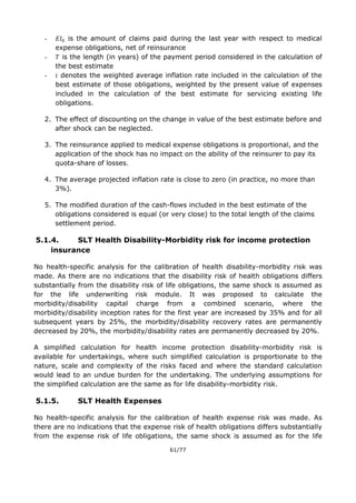 61/77
- is the amount of claims paid during the last year with respect to medical
expense obligations, net of reinsurance
- is the length (in years) of the payment period considered in the calculation of
the best estimate
- denotes the weighted average inflation rate included in the calculation of the
best estimate of those obligations, weighted by the present value of expenses
included in the calculation of the best estimate for servicing existing life
obligations.
2. The effect of discounting on the change in value of the best estimate before and
after shock can be neglected.
3. The reinsurance applied to medical expense obligations is proportional, and the
application of the shock has no impact on the ability of the reinsurer to pay its
quota-share of losses.
4. The average projected inflation rate is close to zero (in practice, no more than
3%).
5. The modified duration of the cash-flows included in the best estimate of the
obligations considered is equal (or very close) to the total length of the claims
settlement period.
5.1.4. SLT Health Disability-Morbidity risk for income protection
insurance
No health-specific analysis for the calibration of health disability-morbidity risk was
made. As there are no indications that the disability risk of health obligations differs
substantially from the disability risk of life obligations, the same shock is assumed as
for the life underwriting risk module. It was proposed to calculate the
morbidity/disability capital charge from a combined scenario, where the
morbidity/disability inception rates for the first year are increased by 35% and for all
subsequent years by 25%, the morbidity/disability recovery rates are permanently
decreased by 20%, the morbidity/disability rates are permanently decreased by 20%.
A simplified calculation for health income protection disability-morbidity risk is
available for undertakings, where such simplified calculation is proportionate to the
nature, scale and complexity of the risks faced and where the standard calculation
would lead to an undue burden for the undertaking. The underlying assumptions for
the simplified calculation are the same as for life disability-morbidity risk.
5.1.5. SLT Health Expenses
No health-specific analysis for the calibration of health expense risk was made. As
there are no indications that the expense risk of health obligations differs substantially
from the expense risk of life obligations, the same shock is assumed as for the life
 