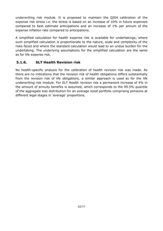 62/77
underwriting risk module. It is proposed to maintain the QIS4 calibration of the
expense risk stress i.e. the stress is based on an increase of 10% in future expenses
compared to best estimate anticipations and an increase of 1% per annum of the
expense inflation rate compared to anticipations.
A simplified calculation for health expense risk is available for undertakings, where
such simplified calculation is proportionate to the nature, scale and complexity of the
risks faced and where the standard calculation would lead to an undue burden for the
undertaking. The underlying assumptions for the simplified calculation are the same
as for life expense risk.
5.1.6. SLT Health Revision risk
No health-specific analysis for the calibration of health revision risk was made. As
there are no indications that the revision risk of health obligations differs substantially
from the revision risk of life obligations, a similar approach is used as for the life
underwriting risk module. For SLT Health revision risk a permanent increase of 4% in
the amount of annuity benefits is assumed, which corresponds to the 99.5% quantile
of the aggregate loss distribution for an average sized portfolio comprising pensions at
different legal stages in ‘average’ proportions.
 