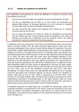 63/77
5.1.7. Risque de cessation en santé SLT
Les hypothèses sous-jacentes au risque de résiliation en santé SLT peuvent être
synthétisées comme suit :
 Les taux d’exercice de l’option de cessation suivent une distribution normale.
 Ces taux ne dépendent pas de l’âge, et un choc moyen sur l’ensemble des
classes d’âge produit un calibrage approprié en ce qui concerne le montant
minimal requis pour les taux de cessation hypothétiques.
 Les taux d’exercice des options sont supposés plus élevés que le montant
minimal requis en cas de choc.
 Pour le risque de cessation de masse en santé, les hypothèses sous-jacentes
sont les mêmes que pour le sous-module risque de cessation en vie, mais ne
tiennent pas compte de la distinction entre les activités retail et les autres
activités au niveau du comportement des souscripteurs.
A statistical study was carried out on the basis of comprehensive data in the German
Health insurance market. The raw data comprised lapse take-up rates from each
insurance undertaking in the German market writing Health SLT business in the time
period 2001 to 2008, differentiated per individual ages of the insured. In the statistical
analysis, the data on the lapse take-up rates for individual ages was grouped into
over-lapping age bands comprising each 10 years of age, beginning with the age band
of 21 years. For each age band, the mean value and standard deviation of the
observed lapse take-up rates for the time period 2001 to 2008 was determined.
Assuming a normal distribution this then allowed computation of a lapse shock for
each age band corresponding to the VaR 99.5% confidence level. To determine which
age-independent lapse risk shock would be appropriate on the basis of these results,
it was considered that the absolute take-up rates for lapse risks from age 70 on-wards
are very small, and so for the calibration purpose the ages 60 to 100 were
disregarded. A medium lapse shock can appropriately be determined as an average
across the age bands with mid-points between 25 and 55. Overall, this resulted in a
medium lapse take-up rate of 20%, which is proposed as a minimum floor in the
scenario of a decrease of lapse rates. The lapse shock scenarios correspond to a 50%
instantaneous permanent increase/decrease of the lapse exercise rates for those
contracts where technical provisions would increase under the scenarios, assuming a
higher option take-up rate by policyholders under stressed situations.
A simplified calculation for health lapse risk is available for undertakings, where such
simplified calculation is proportionate to the nature, scale and complexity of the risks
faced and where the standard calculation would lead to an undue burden for the
undertaking. The underlying assumptions for the simplified calculation are the same
as for life lapse risk.
 