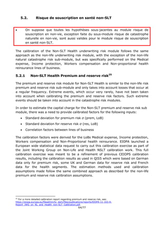64/77
5.2. Risque de souscription en santé non-SLT
 On suppose que toutes les hypothèses sous-jacentes au module risque de
souscription en non-vie, exception faite du sous-module risque de catastrophe
naturelle en non-vie, sont aussi valides pour le module risque de souscription
en santé non-SLT.
The calibration of the Non-SLT Health underwriting risk module follows the same
approach as the non-life underwriting risk module, with the exception of the non-life
natural catastrophe risk sub-module, but was specifically performed on the Medical
expense, Income protection, Workers compensation and Non-proportional health
reinsurance lines of business.
5.2.1 Non-SLT Health Premium and reserve risk25
The premium and reserve risk module for Non-SLT Health is similar to the non-life risk
premium and reserve risk sub-module and only takes into account losses that occur at
a regular frequency. Extreme events, which occur very rarely, have not been taken
into account when calibrating the premium and reserve risk factors. Such extreme
events should be taken into account in the catastrophe risk modules.
In order to estimate the capital charge for the Non-SLT premium and reserve risk sub
module, there was a need to provide calibrated factors for the following inputs:
 Standard deviation for premium risk σ (prem, LoB)
 Standard deviation for reserve risk σ (res, LoB)
 Correlation factors between lines of business
The calibration factors were derived for the LoBs Medical expense, Income protection,
Workers compensation and Non-Proportional health reinsurance. EIOPA launched a
European wide statistical data request to carry out this calibration exercise as part of
the Joint Working Group on Non-Life and Health NSLT calibration work. This full
calibration exercise was meant to be a refinement of previous CEIOPS calibration
results, including the calibration results as used in QIS5 which were based on German
data only for premium risk, some UK and German data for reserve risk and French
data for the health segments. The estimation methods used and calibration
assumptions made follow the same combined approach as described for the non-life
premium and reserve risk calibration assumptions.
25
For a more detailed calibration report regarding premium and reserve risk, see:
https://eiopa.europa.eu/fileadmin/tx_dam/files/publications/reports/EIOPA-11-163-A-
Report_JWG_on_NL_and_Health_non-SLT_Calibration.pdf.
 