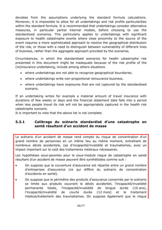 66/77
deviates from the assumptions underlying the standard formula calculations.
Moreover, it is impossible to allow for all undertakings and risk profile particularities
within the standard formula. It is recommended that undertakings consider alternative
measures, in particular partial internal models, before choosing to use the
standardized scenarios. This particularly applies to undertakings with significant
exposure to health catastrophe events where close proximity to the source of the
event requires a more sophisticated approach to resolve the geographical distribution
of the risk, or those with a need to distinguish between vulnerability of different lines
of business, rather than the aggregate approach provided by the scenarios.
Circumstances, in which the standardised scenarios for health catastrophe risk
presented in this document might be inadequate because of the risk profile of the
(re)insurance undertaking, include among others situations
 where undertakings are not able to recognize geographical boundaries.
 where undertakings write non-proportional reinsurance business.
 where undertakings have exposures that are not captured by the standardised
scenario.
If an undertaking writes for example a material amount of travel insurance with
durations of few weeks or days and the financial statement date falls into a period
when less people travel its risk will not be appropriately captured in the health risk
catastrophe scenario.
It is important to note that the above list is not complete.
5.3.1 Calibrage du scénario standardisé d’une catastrophe en
santé résultant d’un accident de masse
Le scénario d’un accident de masse rend compte du risque de concentration d’un
grand nombre de personnes en un même lieu au même moment, entraînant de
nombreux décès accidentels, cas d’incapacité/invalidité et traumatismes, avec un
impact important sur le coût des traitements médicaux nécessaires.
Les hypothèses sous-jacentes pour le sous-module risque de catastrophe en santé
résultant d’un accident de masse peuvent être synthétisées comme suit :
 On suppose que la couverture d’assurance est répartie entre un grand nombre
d’entreprises d’assurance (ce qui diffère du scénario de concentration
d’accidents en santé).
 On suppose que le périmètre des produits d’assurance concernés par le scénario
se limite aux produits couvrant le décès accidentel, l’incapacité/invalidité
permanente totale, l’incapacité/invalidité de longue durée (10 ans),
l’incapacité/invalidité de courte durée (12 mois) et le traitement
médical/traitement des traumatismes. On suppose également que le risque
 