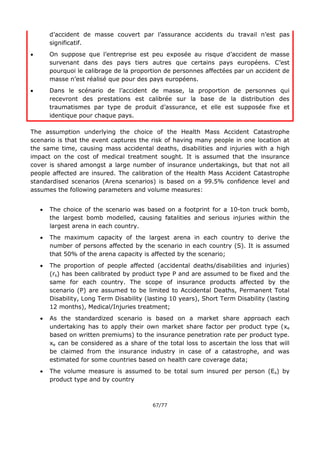 67/77
d’accident de masse couvert par l’assurance accidents du travail n’est pas
significatif.
 On suppose que l’entreprise est peu exposée au risque d’accident de masse
survenant dans des pays tiers autres que certains pays européens. C’est
pourquoi le calibrage de la proportion de personnes affectées par un accident de
masse n’est réalisé que pour des pays européens.
 Dans le scénario de l’accident de masse, la proportion de personnes qui
recevront des prestations est calibrée sur la base de la distribution des
traumatismes par type de produit d’assurance, et elle est supposée fixe et
identique pour chaque pays.
The assumption underlying the choice of the Health Mass Accident Catastrophe
scenario is that the event captures the risk of having many people in one location at
the same time, causing mass accidental deaths, disabilities and injuries with a high
impact on the cost of medical treatment sought. It is assumed that the insurance
cover is shared amongst a large number of insurance undertakings, but that not all
people affected are insured. The calibration of the Health Mass Accident Catastrophe
standardised scenarios (Arena scenarios) is based on a 99.5% confidence level and
assumes the following parameters and volume measures:
 The choice of the scenario was based on a footprint for a 10-ton truck bomb,
the largest bomb modelled, causing fatalities and serious injuries within the
largest arena in each country.
 The maximum capacity of the largest arena in each country to derive the
number of persons affected by the scenario in each country (S). It is assumed
that 50% of the arena capacity is affected by the scenario;
 The proportion of people affected (accidental deaths/disabilities and injuries)
(rs) has been calibrated by product type P and are assumed to be fixed and the
same for each country. The scope of insurance products affected by the
scenario (P) are assumed to be limited to Accidental Deaths, Permanent Total
Disability, Long Term Disability (lasting 10 years), Short Term Disability (lasting
12 months), Medical/Injuries treatment;
 As the standardized scenario is based on a market share approach each
undertaking has to apply their own market share factor per product type (xe
based on written premiums) to the insurance penetration rate per product type.
xe can be considered as a share of the total loss to ascertain the loss that will
be claimed from the insurance industry in case of a catastrophe, and was
estimated for some countries based on health care coverage data;
 The volume measure is assumed to be total sum insured per person (Es) by
product type and by country
 