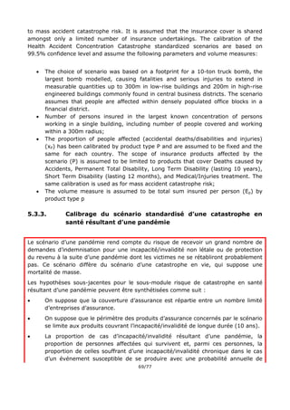 69/77
to mass accident catastrophe risk. It is assumed that the insurance cover is shared
amongst only a limited number of insurance undertakings. The calibration of the
Health Accident Concentration Catastrophe standardized scenarios are based on
99.5% confidence level and assume the following parameters and volume measures:
 The choice of scenario was based on a footprint for a 10-ton truck bomb, the
largest bomb modelled, causing fatalities and serious injuries to extend in
measurable quantities up to 300m in low-rise buildings and 200m in high-rise
engineered buildings commonly found in central business districts. The scenario
assumes that people are affected within densely populated office blocks in a
financial district.
 Number of persons insured in the largest known concentration of persons
working in a single building, including number of people covered and working
within a 300m radius;
 The proportion of people affected (accidental deaths/disabilities and injuries)
(xP) has been calibrated by product type P and are assumed to be fixed and the
same for each country. The scope of insurance products affected by the
scenario (P) is assumed to be limited to products that cover Deaths caused by
Accidents, Permanent Total Disability, Long Term Disability (lasting 10 years),
Short Term Disability (lasting 12 months), and Medical/Injuries treatment. The
same calibration is used as for mass accident catastrophe risk;
 The volume measure is assumed to be total sum insured per person (Ep) by
product type p
5.3.3. Calibrage du scénario standardisé d’une catastrophe en
santé résultant d’une pandémie
Le scénario d’une pandémie rend compte du risque de recevoir un grand nombre de
demandes d’indemnisation pour une incapacité/invalidité non létale ou de protection
du revenu à la suite d’une pandémie dont les victimes ne se rétabliront probablement
pas. Ce scénario diffère du scénario d’une catastrophe en vie, qui suppose une
mortalité de masse.
Les hypothèses sous-jacentes pour le sous-module risque de catastrophe en santé
résultant d’une pandémie peuvent être synthétisées comme suit :
 On suppose que la couverture d’assurance est répartie entre un nombre limité
d’entreprises d’assurance.
 On suppose que le périmètre des produits d’assurance concernés par le scénario
se limite aux produits couvrant l’incapacité/invalidité de longue durée (10 ans).
 La proportion de cas d’incapacité/invalidité résultant d’une pandémie, la
proportion de personnes affectées qui survivent et, parmi ces personnes, la
proportion de celles souffrant d’une incapacité/invalidité chronique dans le cas
d’un événement susceptible de se produire avec une probabilité annuelle de
 