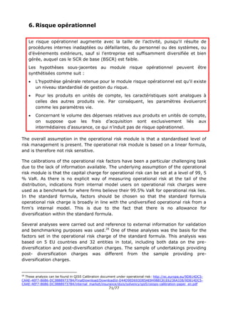 71/77
6. Risque opérationnel
Le risque opérationnel augmente avec la taille de l’activité, puisqu’il résulte de
procédures internes inadaptées ou défaillantes, du personnel ou des systèmes, ou
d’événements extérieurs, sauf si l’entreprise est suffisamment diversifiée et bien
gérée, auquel cas le SCR de base (BSCR) est faible.
Les hypothèses sous-jacentes au module risque opérationnel peuvent être
synthétisées comme suit :
 L’hypothèse générale retenue pour le module risque opérationnel est qu’il existe
un niveau standardisé de gestion du risque.
 Pour les produits en unités de compte, les caractéristiques sont analogues à
celles des autres produits vie. Par conséquent, les paramètres évolueront
comme les paramètres vie.
 Concernant le volume des dépenses relatives aux produits en unités de compte,
on suppose que les frais d’acquisition sont exclusivement liés aux
intermédiaires d’assurance, ce qui n’induit pas de risque opérationnel.
The overall assumption in the operational risk module is that a standardised level of
risk management is present. The operational risk module is based on a linear formula,
and is therefore not risk sensitive.
The calibrations of the operational risk factors have been a particular challenging task
due to the lack of information available. The underlying assumption of the operational
risk module is that the capital charge for operational risk can be set at a level of 99, 5
% VaR. As there is no explicit way of measuring operational risk at the tail of the
distribution, indications from internal model users on operational risk charges were
used as a benchmark for where firms believe their 99.5% VaR for operational risk lies.
In the standard formula, factors should be chosen so that the standard formula
operational risk charge is broadly in line with the undiversified operational risk from a
firm's internal model. This is due to the fact that there is no allowance for
diversification within the standard formula.
Several analyses were carried out and reference to external information for validation
and benchmarking purposes was used.28
One of these analyses was the basis for the
factors set in the operational risk charge of the standard formula. This analysis was
based on 5 EU countries and 32 entities in total, including both data on the pre-
diversification and post-diversification charges. The sample of undertakings providing
post- diversification charges was different from the sample providing pre-
diversification charges.
28
These analysis can be found in QIS5 Calibration document under operational risk: http://ec.europa.eu/9D814DC5-
CAAE-4EF7-86B6-DC3BB89737B4/FinalDownload/DownloadId-D44D9ED693D85AE849BEC81E6236A338/9D814DC5-
CAAE-4EF7-86B6-DC3BB89737B4/internal_market/insurance/docs/solvency/qis5/ceiops-calibration-paper_en.pdf
 