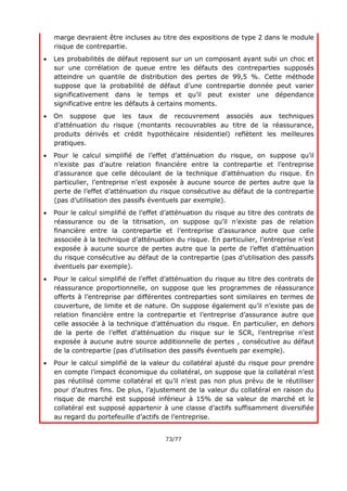 73/77
marge devraient être incluses au titre des expositions de type 2 dans le module
risque de contrepartie.
 Les probabilités de défaut reposent sur un un composant ayant subi un choc et
sur une corrélation de queue entre les défauts des contreparties supposés
atteindre un quantile de distribution des pertes de 99,5 %. Cette méthode
suppose que la probabilité de défaut d’une contrepartie donnée peut varier
significativement dans le temps et qu’il peut exister une dépendance
significative entre les défauts à certains moments.
 On suppose que les taux de recouvrement associés aux techniques
d’atténuation du risque (montants recouvrables au titre de la réassurance,
produits dérivés et crédit hypothécaire résidentiel) reflètent les meilleures
pratiques.
 Pour le calcul simplifié de l’effet d’atténuation du risque, on suppose qu’il
n’existe pas d’autre relation financière entre la contrepartie et l’entreprise
d’assurance que celle découlant de la technique d’atténuation du risque. En
particulier, l’entreprise n’est exposée à aucune source de pertes autre que la
perte de l’effet d’atténuation du risque consécutive au défaut de la contrepartie
(pas d’utilisation des passifs éventuels par exemple).
 Pour le calcul simplifié de l’effet d’atténuation du risque au titre des contrats de
réassurance ou de la titrisation, on suppose qu’il n’existe pas de relation
financière entre la contrepartie et l’entreprise d’assurance autre que celle
associée à la technique d’atténuation du risque. En particulier, l’entreprise n’est
exposée à aucune source de pertes autre que la perte de l’effet d’atténuation
du risque consécutive au défaut de la contrepartie (pas d’utilisation des passifs
éventuels par exemple).
 Pour le calcul simplifié de l’effet d’atténuation du risque au titre des contrats de
réassurance proportionnelle, on suppose que les programmes de réassurance
offerts à l’entreprise par différentes contreparties sont similaires en termes de
couverture, de limite et de nature. On suppose également qu’il n’existe pas de
relation financière entre la contrepartie et l’entreprise d’assurance autre que
celle associée à la technique d’atténuation du risque. En particulier, en dehors
de la perte de l’effet d’atténuation du risque sur le SCR, l’entreprise n’est
exposée à aucune autre source additionnelle de pertes , consécutive au défaut
de la contrepartie (pas d’utilisation des passifs éventuels par exemple).
 Pour le calcul simplifié de la valeur du collatéral ajusté du risque pour prendre
en compte l’impact économique du collatéral, on suppose que la collatéral n’est
pas réutilisé comme collatéral et qu’il n’est pas non plus prévu de le réutiliser
pour d’autres fins. De plus, l’ajustement de la valeur du collatéral en raison du
risque de marché est supposé inférieur à 15% de sa valeur de marché et le
collatéral est supposé appartenir à une classe d’actifs suffisamment diversifiée
au regard du portefeuille d’actifs de l’entreprise.
 