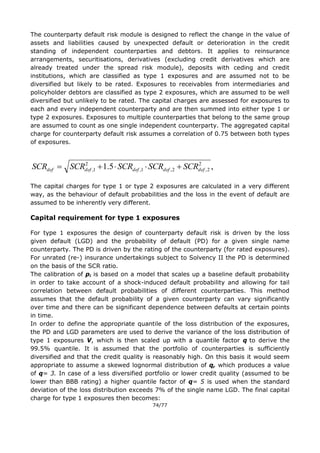 74/77
The counterparty default risk module is designed to reflect the change in the value of
assets and liabilities caused by unexpected default or deterioration in the credit
standing of independent counterparties and debtors. It applies to reinsurance
arrangements, securitisations, derivatives (excluding credit derivatives which are
already treated under the spread risk module), deposits with ceding and credit
institutions, which are classified as type 1 exposures and are assumed not to be
diversified but likely to be rated. Exposures to receivables from intermediaries and
policyholder debtors are classified as type 2 exposures, which are assumed to be well
diversified but unlikely to be rated. The capital charges are assessed for exposures to
each and every independent counterparty and are then summed into either type 1 or
type 2 exposures. Exposures to multiple counterparties that belong to the same group
are assumed to count as one single independent counterparty. The aggregated capital
charge for counterparty default risk assumes a correlation of 0.75 between both types
of exposures.
The capital charges for type 1 or type 2 exposures are calculated in a very different
way, as the behaviour of default probabilities and the loss in the event of default are
assumed to be inherently very different.
Capital requirement for type 1 exposures
For type 1 exposures the design of counterparty default risk is driven by the loss
given default (LGD) and the probability of default (PD) for a given single name
counterparty. The PD is driven by the rating of the counterparty (for rated exposures).
For unrated (re-) insurance undertakings subject to Solvency II the PD is determined
on the basis of the SCR ratio.
The calibration of pi is based on a model that scales up a baseline default probability
in order to take account of a shock-induced default probability and allowing for tail
correlation between default probabilities of different counterparties. This method
assumes that the default probability of a given counterparty can vary significantly
over time and there can be significant dependence between defaults at certain points
in time.
In order to define the appropriate quantile of the loss distribution of the exposures,
the PD and LGD parameters are used to derive the variance of the loss distribution of
type 1 exposures V, which is then scaled up with a quantile factor q to derive the
99.5% quantile. It is assumed that the portfolio of counterparties is sufficiently
diversified and that the credit quality is reasonably high. On this basis it would seem
appropriate to assume a skewed lognormal distribution of q, which produces a value
of q= 3. In case of a less diversified portfolio or lower credit quality (assumed to be
lower than BBB rating) a higher quantile factor of q= 5 is used when the standard
deviation of the loss distribution exceeds 7% of the single name LGD. The final capital
charge for type 1 exposures then becomes:
,5.1 2
2,2,1,
2
1, defdefdefdefdef SCRSCRSCRSCRSCR 
 