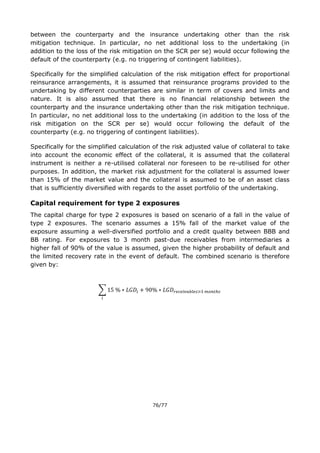 76/77
between the counterparty and the insurance undertaking other than the risk
mitigation technique. In particular, no net additional loss to the undertaking (in
addition to the loss of the risk mitigation on the SCR per se) would occur following the
default of the counterparty (e.g. no triggering of contingent liabilities).
Specifically for the simplified calculation of the risk mitigation effect for proportional
reinsurance arrangements, it is assumed that reinsurance programs provided to the
undertaking by different counterparties are similar in term of covers and limits and
nature. It is also assumed that there is no financial relationship between the
counterparty and the insurance undertaking other than the risk mitigation technique.
In particular, no net additional loss to the undertaking (in addition to the loss of the
risk mitigation on the SCR per se) would occur following the default of the
counterparty (e.g. no triggering of contingent liabilities).
Specifically for the simplified calculation of the risk adjusted value of collateral to take
into account the economic effect of the collateral, it is assumed that the collateral
instrument is neither a re-utilised collateral nor foreseen to be re-utilised for other
purposes. In addition, the market risk adjustment for the collateral is assumed lower
than 15% of the market value and the collateral is assumed to be of an asset class
that is sufficiently diversified with regards to the asset portfolio of the undertaking.
Capital requirement for type 2 exposures
The capital charge for type 2 exposures is based on scenario of a fall in the value of
type 2 exposures. The scenario assumes a 15% fall of the market value of the
exposure assuming a well-diversified portfolio and a credit quality between BBB and
BB rating. For exposures to 3 month past-due receivables from intermediaries a
higher fall of 90% of the value is assumed, given the higher probability of default and
the limited recovery rate in the event of default. The combined scenario is therefore
given by:
∑
 