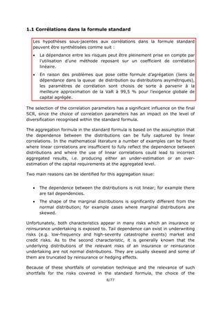 8/77
1.1 Corrélations dans la formule standard
Les hypothèses sous-jacentes aux corrélations dans la formule standard
peuvent être synthétisées comme suit :
 La dépendance entre les risques peut être pleinement prise en compte par
l’utilisation d’une méthode reposant sur un coefficient de corrélation
linéaire.
 En raison des problèmes que pose cette formule d’agrégation (liens de
dépendance dans la queue de distribution ou distributions asymétriques),
les paramètres de corrélation sont choisis de sorte à parvenir à la
meilleure approximation de la VaR à 99,5 % pour l’exigence globale de
capital agrégée.
The selection of the correlation parameters has a significant influence on the final
SCR, since the choice of correlation parameters has an impact on the level of
diversification recognised within the standard formula.
The aggregation formula in the standard formula is based on the assumption that
the dependence between the distributions can be fully captured by linear
correlations. In the mathematical literature a number of examples can be found
where linear correlations are insufficient to fully reflect the dependence between
distributions and where the use of linear correlations could lead to incorrect
aggregated results, i.e. producing either an under-estimation or an over-
estimation of the capital requirements at the aggregated level.
Two main reasons can be identified for this aggregation issue:
 The dependence between the distributions is not linear; for example there
are tail dependencies.
 The shape of the marginal distributions is significantly different from the
normal distribution; for example cases where marginal distributions are
skewed.
Unfortunately, both characteristics appear in many risks which an insurance or
reinsurance undertaking is exposed to. Tail dependence can exist in underwriting
risks (e.g. low-frequency and high-severity catastrophe events) market and
credit risks. As to the second characteristic, it is generally known that the
underlying distributions of the relevant risks of an insurance or reinsurance
undertaking are not normal distributions. They are usually skewed and some of
them are truncated by reinsurance or hedging effects.
Because of these shortfalls of correlation technique and the relevance of such
shortfalls for the risks covered in the standard formula, the choice of the
 