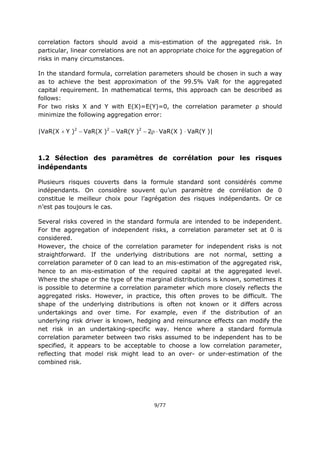 9/77
correlation factors should avoid a mis-estimation of the aggregated risk. In
particular, linear correlations are not an appropriate choice for the aggregation of
risks in many circumstances.
In the standard formula, correlation parameters should be chosen in such a way
as to achieve the best approximation of the 99.5% VaR for the aggregated
capital requirement. In mathematical terms, this approach can be described as
follows:
For two risks X and Y with E(X)=E(Y)=0, the correlation parameter ρ should
minimize the following aggregation error:
|VaR(X Y )2
VaR(X )2
VaR(Y )2
2VaR(X ) VaR(Y )|
1.2 Sélection des paramètres de corrélation pour les risques
indépendants
Plusieurs risques couverts dans la formule standard sont considérés comme
indépendants. On considère souvent qu’un paramètre de corrélation de 0
constitue le meilleur choix pour l’agrégation des risques indépendants. Or ce
n’est pas toujours le cas.
Several risks covered in the standard formula are intended to be independent.
For the aggregation of independent risks, a correlation parameter set at 0 is
considered.
However, the choice of the correlation parameter for independent risks is not
straightforward. If the underlying distributions are not normal, setting a
correlation parameter of 0 can lead to an mis-estimation of the aggregated risk,
hence to an mis-estimation of the required capital at the aggregated level.
Where the shape or the type of the marginal distributions is known, sometimes it
is possible to determine a correlation parameter which more closely reflects the
aggregated risks. However, in practice, this often proves to be difficult. The
shape of the underlying distributions is often not known or it differs across
undertakings and over time. For example, even if the distribution of an
underlying risk driver is known, hedging and reinsurance effects can modify the
net risk in an undertaking-specific way. Hence where a standard formula
correlation parameter between two risks assumed to be independent has to be
specified, it appears to be acceptable to choose a low correlation parameter,
reflecting that model risk might lead to an over- or under-estimation of the
combined risk.
 