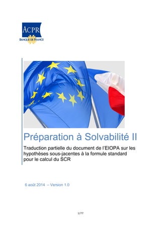 1/77
Préparation à Solvabilité II
Traduction partielle du document de l’EIOPA sur les
hypothèses sous-jacentes à la formule standard
pour le calcul du SCR
6 août 2014 – Version 1.0
 