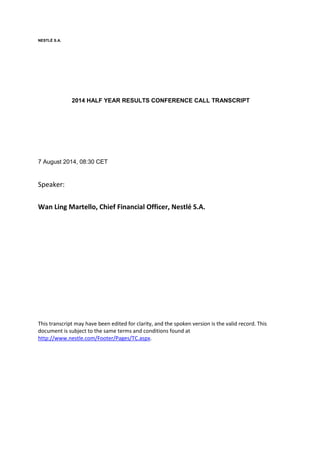 NESTLÉ S.A.
2014 HALF YEAR RESULTS CONFERENCE CALL TRANSCRIPT
7 August 2014, 08:30 CET
Speaker:
Wan Ling Martello, Chief Financial Officer, Nestlé S.A.
This transcript may have been edited for clarity, and the spoken version is the valid record. This
document is subject to the same terms and conditions found at
http://www.nestle.com/Footer/Pages/TC.aspx.
 