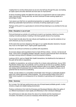10
I realise that it is not the whole picture as we are only half way through the year, but looking
at CapEx spend and other elements we have seen an improvement.
In terms of working capital, the delta from last year is a tough bench mark as it was quite a
major improvement. Having said that, we have continued to lower working capital as a
percentage of sales.
I can assure you that from an operational perspective our people continue to focus on
delivering sustainable improvements on all areas of working capital year on year.
Perhaps at this point it is a good place to remind all those listening to our priorities for the use
of cash.
Slide: Discipline in use of cash
First and foremost our priority is to continue to invest in our business, behind our brands,
creating innovative products, investing in the future growth drivers of our business.
You’ve heard me talk about the new rollouts and hopefully you can see the evidence of our
work wherever you buy our products.
At the same time we have stepped up the rigour in our capital allocation decisions, focused
very much on the higher return, higher growth opportunities.
Second, we continue to enhance our portfolio with acquisitions.
As we have always said acquisitions have to meet all three criteria – not one, not two but all
three. That is first a compelling strategic rationale, second a good financial return and last but
not least a strong cultural fit between us and the acquired company.
Looking at 2014, post our Nestlé Skin Health transactions, the likelihood for the balance of
the year will be bolt-on acquisitions.
In addition to acquisitions, we continue to either fix or divest under-performers. As our CEO
Paul Bulcke always says we accelerate, we fix or divest as we look at our portfolio. Dealing
with businesses or assets which are making inefficient calls on our capital. Capital that we
can employ behind businesses that are clearly doing well, or businesses that have a lot of
potential that we should be accelerating.
Thirdly, we also believe in a competitive shareholder return through a sustainable dividend
policy and, where appropriate, share buybacks. Our announcement today of the CHF 8
billion share buyback is a consequence of our discipline in generating and managing our
cash.
Slide: Summary
So, to recap. Our half year performance was one of broad-based profitable growth, in what
remains a tough and volatile trading environment.
Positive contributions from both the Emerging and Developed Markets reflect the agility of
our different businesses to react rapidly and effectively to their individual challenges.
Our performance to date also shows the value of our brands and the importance of
innovation, that allows us to price as necessary while delivering volume growth.
 