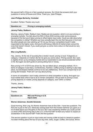 14
the second half in China is in fact a gradual recovery. So I think that answers both your
questions in terms of Russia and China. Thank you, Jean-Philippe.
Jean-Philippe Bertschy, Vontobel:
Excellent. Perfect. Thanks very much.
Question on: Pricing in emerging markets
Jeremy Fialko, Redburn:
Morning. Jeremy Fialko, Redburn here. Really just one question, which is on your pricing in
emerging markets. You talk about the RIG in Zone AOA coming under some pressure,
because of the fact you'd taken pricing to offset higher input costs. Could you talk about what
the competition is doing? Whether you have actually been the one that has gone in front and
the other people are now catching up? Or do you find your competitors haven't really
responded to the higher costs. And you're still losing a little bit of market share versus the
ones that haven’t moved. If you could just give us some more colour on that would be very
useful. Thanks.
Wan Ling Martello:
Hey, Jeremy. At the risk of sounding like a broken record, pricing is local. It depends on
category, it depends on market. But let me give you some colour. Pricing overall, like I said,
is slightly driven up by emerging market and our expectation is we should accelerate further
in H2. But again we don't guide on pricing sitting here in Vevey.
Now pricing in H1 of 2014 was driven by, like we talked about, emerging markets. It's in
terms of category it was Dairy, Confectionery, Nutrition, Coffee pricing is starting to also take
place, but developed markets continue to be very deflationary. And if you compare Q2 to Q1
pricing did increase. That's all I can say about pricing.
In terms of competition I don't really comment on what competition is doing. And again our
local market does what it has to do to remain competitive. We go back to pricing is local,
pricing depends on market, pricing depends on category, even within a market.
Thanks, Jeremy.
Jeremy Fialko, Redburn:
Thanks.
Questions on: RIG and Pricing in U.S.
Input costs
Warren Ackerman, Société Générale:
Good morning, Wan Ling. It's Warren Ackerman here at Soc Gén. I have two questions. The
first one is just on the U.S. Obviously coming back from the Investor Seminar you gave us a
lot of detail about your thoughts on the U.S. But I was wondering whether you could just tell
us what is RIG and pricing was in the U.S. in the first half? Is there any reason to expect an
acceleration in the second half? That's the first question.
The second question is just on input costs and coming a little bit back to Jeremy's question.
I've been thinking about the four of your big ones, Dairy, Sugar, Coffee, and Cocoa. We've
 