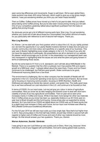 15
seen some big differences and movements. Sugar is well down. We've seen global Dairy
trade auctions now down 40% since February, which ought to give you a big gross margin
tailwind. I was just wondering whether you think you can retain these benefits?
Then on Coffee. Coffee prices have moved up a hell of a lot year-to-date. And you talked
about taking some Coffee pricing. But you've also seen Cocoa pricing moving up a lot well.
One of your competitors yesterday talked about significant pushback from the trade on
getting that pricing through.
So obviously you've got a lot of different moving parts here, Wan Ling. I'm just wondering
whether you could sort of talk about those four commodities? And what it all kind of means
for you particularly with reference to sort of second half margins. Thank you.
Wan Ling Martello:
Hi, Warren. Let me start with your first question which is about the U.S. As you rightly pointed
out, we took the opportunity in our yearly Nestlé Investors Seminar to deep dive and give our
investor community a lot more colour and specificity on a specific area of our business. This
year was in Boston highlighting every single category in the U.S. For those of you who did
not have the opportunity to participate, the presentations are all on demand on our website.
So please I would encourage you to do that. In the presentation our management team was
very transparent in highlighting what the issues are and what the plans are going forward in
terms of addressing those issues.
But let me come back to H1 from a U.S. standpoint, and I will talk about NiM [Nestlé in the
Market]. There is no question that the USA is subdued, but it has positive RIG and organic
growth at a NIM level, okay? I already talked about the news there. Frozen and Ice Cream
continues to be challenged, but PetCare good growth, Water continues to be good,
Professional improving albeit from a low level.
The environment is challenging. But no other company has the breadth of Nestlé with 40
segments in the U.S. Consumer spending is low due to a whole host of factors. But we know
we're focusing on improving communication, focusing on NHW [Nutrition, Health and
Wellness] and adjusting to trends like natural, protein, and gluten-free. The really good news
too is we have achieved our cost reductions in the U.S. and continue to be focused on that.
In terms of COGS, it's our input costs. Let me just give you colour in terms of agriculture
commodities. Now you know we do take hedging and forward cover to deal with short term
volatility of prices of our key agricultural commodities. Year-on-year we've seen price
increases mainly in Coffee and Cocoa. While it has been more benign for other raw materials
that in Coffee prices as you know has been up, especially Arabica is up 40 I think year-on-
year due to Brazil drought and the fund buying. Cocoa prices also up supported by strong
demand. So if you look at our COGS we talked about our COGS was up 20 basis points due
to a slight input cost increase in Dairy and Cocoa, but our input cost increase was offset by
NCE [Nestlé Continuous Excellence] efficiencies.
For the full year 2014 we still see input costs up in low single digit. Now that's but higher than
in 2013. Now pricing taken in the first half help COGS, should help COGS in second half with
regards to higher cost of Coffee and Cocoa and cost of other raw material should be more
benign. So that should answer your two questions. Thank you, Warren.
Warren Ackerman, Société Générale:
I was going to say can I just follow-up very quickly just on Dairy, Wan Ling, because I think
that Dairy is one of your biggest soft commodities. And we're seeing global trade auctions,
 