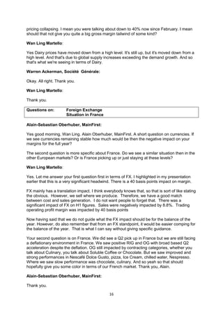 16
pricing collapsing. I mean you were talking about down to 40% now since February. I mean
should that not give you quite a big gross margin tailwind of some kind?
Wan Ling Martello:
Yes Dairy prices have moved down from a high level. It's still up, but it's moved down from a
high level. And that's due to global supply increases exceeding the demand growth. And so
that's what we're seeing in terms of Dairy.
Warren Ackerman, Société Générale:
Okay. All right. Thank you.
Wan Ling Martello:
Thank you.
Questions on: Foreign Exchange
Situation in France
Alain-Sebastian Oberhuber, MainFirst:
Yes good morning, Wan Ling. Alain Oberhuber, MainFirst. A short question on currencies. If
we see currencies remaining stable how much would be then the negative impact on your
margins for the full year?
The second question is more specific about France. Do we see a similar situation then in the
other European markets? Or is France picking up or just staying at these levels?
Wan Ling Martello:
Yes. Let me answer your first question first in terms of FX. I highlighted in my presentation
earlier that this is a very significant headwind. There is a 40 basis points impact on margin.
FX mainly has a translation impact. I think everybody knows that, so that is sort of like stating
the obvious. However, we sell where we produce. Therefore, we have a good match
between cost and sales generation. I do not want people to forget that. There was a
significant impact of FX on H1 figures. Sales were negatively impacted by 8.8%. Trading
operating profit margin was impacted by 40 basis points
Now having said that we do not guide what the FX impact should be for the balance of the
year. However, do also remember that from an FX standpoint, it would be easier comping for
the balance of the year. That is what I can say without giving specific guidance.
Your second question is on France. We did see a Q2 pick up in France but we are still facing
a deflationary environment in France. We saw positive RIG and OG with broad based Q2
acceleration despite the deflation. OG still impacted by contracting categories, whether you
talk about Culinary, you talk about Soluble Coffee or Chocolate. But we saw improved and
strong performances in Nescafé Dolce Gusto, pizza, Ice Cream, chilled water, Nespresso.
Where we saw slow performance was chocolate, culinary. And so yeah so that should
hopefully give you some color in terms of our French market. Thank you, Alain.
Alain-Sebastian Oberhuber, MainFirst:
Thank you.
 