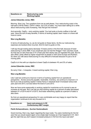 17
Questions on: Restructuring costs
Working Capital
James Edwardes Jones, RBC:
Morning, Wan Ling. Two questions from me as well please. Your restructuring costs in the
half were CHF40 million, CHF41 million. So 0.3% of sales. You have been talking for a while
about restructuring costs increasing. Has that got into reverse?
And secondly, CapEx – sorry working capital. You had quite a chunky outflow in the half
year. Have the sort of easy benefits, in terms of working capital, been made or is there still
more to come
Wan Ling Martello:
In terms of restructuring, no, we do not guide on these items. As this our restructuring
expenses are booked when incurred. And it's hard to guide on this.
I will say though trading items decrease 10 basis points in the first half, because of lower
restructuring in Zone AMS. If you recall last year we had the Waggin' Train voluntary recall.
So that was an item that was in H1 of last year that clearly was not repeated this year. But it's
also offset, partly offset by higher impairment of assets in both Zone Europe and Nutrition.
So when you talk about restructuring it's very difficult to forecast because it's just a lot of
moving parts.
CapEx is in line with our objective to lower CapEx to between 4% and 5% of sales.
James Edwardes Jones, RBC:
So sorry I that – I misspoke. I meant working capital, Wan Ling.
Wan Ling Martello:
Like I said we continue to improve in terms of working capital from an operational
perspective. Across accounts payable, receivable, inventory, we continue to improve it. In
fact if you look at working capital in Swiss francs in absolute level it increased versus last
year year-end 2013, but was below the level of June 2013.
Now we have some seasonality in working capital for inventories so it's normal to see an
increase at mid-year. But I can tell you that working capital as a percent of sales decreased
between H1 of 2014 and H1 of 2013. And trade networking capital as a percent of sales is
also down.
So from an operational perspective I'm very comfortable and very happy to report that the
organization continues to be very focused on it.
Questions on: Input cost pressure in H2
Confectionery EBIT margin
Patrik Schwendimann, Zurcher Kantonalbank:
Good morning, Wan Ling. Again regarding the input costs. You were mentioning for the full
year that you would expect again a low single-digit increase as it has happened in H1. Did I
get this right that you don't expect increased pressure in H2 from the input cost side?
 