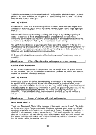 18
Secondly regarding EBIT margin development in Confectionery, which was down 210 basis
points in H1. It was already down last year in H1 by 110 basis points. So what's happening
here in Confectionery? Thank you.
Wan Ling Martello:
Good morning. Patrik. Yes. In terms of input costs like I said, the basket of our agricultural
commodities that we buy I just have to repeat that for the full year, it's low-single digit higher
than 2013.
In terms of Confectionery the trading operating profit margin is impacted by higher input
costs. The decrease is due to chocolate impacted by cocoa butter and also intense
competitive environment. Most notably in Western Europe, in developed markets where the
environment is deflationary, it's tough for our businesses to take pricing.
Our Confectionery business is growing overall if you look at that category. In the last five
years the average organic growth was 6%. RIG was 3%. Our focus is to continue to grow our
Confectionery business in emerging markets. It’s very exciting to see that a global brand like
KitKat has very good growth even in emerging markets.
So Cocoa pricing is putting pressure on all Confectionery players' margins, and we're no
exception.
Questions on: Effect of Russian crisis on European economic recovery
Corinne Gretler, Bloomberg:
Hi. You already answered one of the questions from the analyst about the Russia situation
on your business. Can I just ask one more question? Do you think the current crisis can and
will hurt the economic recovery in Europe?
Wan Ling Martello:
I think we've touch on this before. I think the thing to underscore is the trading environment
on a global basis, is very volatile. You've seen it in our sector, outside our sector, in the
reporting season that started a few weeks ago. It's a very volatile trading environment. We do
not anticipate that the deflationary environment in Europe will go away anytime soon. But this
again speaks to the strength of our brands, our people executing very well, and our
innovation. The environment is tough, the environment is volatile, but we will continue to
deliver.
Questions on: Impact of relations with retail trading partner
David Hayes, Nomura:
Thank you. Morning all. There will be questions on two areas from me, if I can? The first is
on Europe and I guess France, specifically. Mondelez yesterday talked about very difficult
negotiations in Coffee and Confectionary, in particular in France. They led to, effectively, a
stand-off in shipments and ordering coming through. That would suggest some catch-up
potential in the second half as those negotiations get resolved. I just wondered whether you
had seen a similar dynamic in Europe? Will you similarly see, therefore, a little bit of uplift
into the second half as you see that catch up?
 