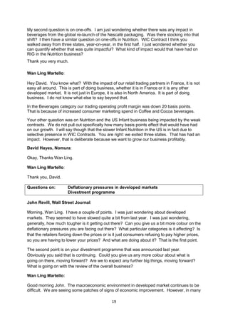 19
My second question is on one-offs. I am just wondering whether there was any impact in
beverages from the global re-launch of the Nescafé packaging. Was there stocking into that
shift? I then have a similar question on one-offs in Nutrition. WIC Contract I think you
walked away from three states, year-on-year, in the first half. I just wondered whether you
can quantify whether that was quite impactful? What kind of impact would that have had on
RIG in the Nutrition business?
Thank you very much.
Wan Ling Martello:
Hey David. You know what? With the impact of our retail trading partners in France, it is not
easy all around. This is part of doing business, whether it is in France or it is any other
developed market. It is not just in Europe, it is also in North America. It is part of doing
business. I do not know what else to say beyond that.
In the Beverages category our trading operating profit margin was down 20 basis points.
That is because of increased consumer marketing spend in Coffee and Cocoa beverages.
Your other question was on Nutrition and the US Infant business being impacted by the weak
contracts. We do not pull out specifically how many basis points effect that would have had
on our growth. I will say though that the slower Infant Nutrition in the US is in fact due to
selective presence in WIC Contracts. You are right: we exited three states. That has had an
impact. However, that is deliberate because we want to grow our business profitably.
David Hayes, Nomura:
Okay. Thanks Wan Ling.
Wan Ling Martello:
Thank you, David.
Questions on: Deflationary pressures in developed markets
Divestment programme
John Revill, Wall Street Journal:
Morning, Wan Ling. I have a couple of points. I was just wondering about developed
markets. They seemed to have slowed quite a bit from last year. I was just wondering,
generally, how much tougher is it getting out there? Can you give us a bit more colour on the
deflationary pressures you are facing out there? What particular categories is it affecting? Is
that the retailers forcing down the prices or is it just consumers refusing to pay higher prices,
so you are having to lower your prices? And what are doing about it? That is the first point.
The second point is on your divestment programme that was announced last year.
Obviously you said that is continuing. Could you give us any more colour about what is
going on there, moving forward? Are we to expect any further big things, moving forward?
What is going on with the review of the overall business?
Wan Ling Martello:
Good morning John. The macroeconomic environment in developed market continues to be
difficult. We are seeing some patches of signs of economic improvement. However, in many
 