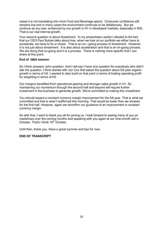 20
cases it is not translating into more Food and Beverage spend. Consumer confidence still
remains low and in many cases the environment continues to be deflationary. But we
continue as you see, evidenced by our growth in H1 in developed markets, especially in RIG.
That is our real internal growth.
Your second question is about divestment. In my presentation earlier I alluded to the fact
that our CEO Paul Bulcke talks about how, when we look at our portfolio we either have to
accelerate, we have to fix or divest. That is an on—going process of divestment. However,
it is not just about divestment. It is also about acceleration and that is an on-going process.
We are doing that on-going and it is a process. There is nothing more specific that I can
share at this point.
End of Q&A session
So I think answers John question. And I will say I have one question for everybody who didn't
ask the question. I think started with Jon Cox that asked the question about full year organic
growth in terms of H2. I wanted to also build on that point in terms of trading operating profit
for weighting in terms of H2.
Our margins benefited from operational gearing and stronger sales growth in H1. So
maintaining our momentum through the second half and beyond will require further
investment in the business to generate growth. We're committed to making this investment.
You should expect a constant currency margin improvement for the full year. That is what we
committed and that is what I reaffirmed this morning. That would be lower than we showed
for the first half. However, again we reconfirm our guidance of an improvement in constant
currency margin.
So with that, I want to thank you all for joining us. I look forward to seeing many of you on
roadshows over the coming months and speaking with you again at our nine-month call in
October. That's I think 16th
October.
Until then, thank you. Have a great summer and bye for now.
END OF TRANSCRIPT
 