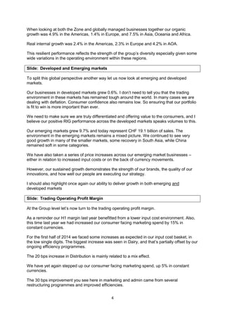 4
When looking at both the Zone and globally managed businesses together our organic
growth was 4.9% in the Americas, 1.4% in Europe, and 7.5% in Asia, Oceania and Africa.
Real internal growth was 2.4% in the Americas, 2.3% in Europe and 4.2% in AOA.
This resilient performance reflects the strength of the group’s diversity especially given some
wide variations in the operating environment within these regions.
Slide: Developed and Emerging markets
To split this global perspective another way let us now look at emerging and developed
markets.
Our businesses in developed markets grew 0.6%. I don’t need to tell you that the trading
environment in these markets has remained tough around the world. In many cases we are
dealing with deflation. Consumer confidence also remains low. So ensuring that our portfolio
is fit to win is more important than ever.
We need to make sure we are truly differentiated and offering value to the consumers, and I
believe our positive RIG performance across the developed markets speaks volumes to this.
Our emerging markets grew 9.7% and today represent CHF 19.1 billion of sales. The
environment in the emerging markets remains a mixed picture. We continued to see very
good growth in many of the smaller markets, some recovery in South Asia, while China
remained soft in some categories.
We have also taken a series of price increases across our emerging market businesses –
either in relation to increased input costs or on the back of currency movements.
However, our sustained growth demonstrates the strength of our brands, the quality of our
innovations, and how well our people are executing our strategy.
I should also highlight once again our ability to deliver growth in both emerging and
developed markets
Slide: Trading Operating Profit Margin
At the Group level let’s now turn to the trading operating profit margin.
As a reminder our H1 margin last year benefitted from a lower input cost environment. Also,
this time last year we had increased our consumer facing marketing spend by 15% in
constant currencies.
For the first half of 2014 we faced some increases as expected in our input cost basket, in
the low single digits. The biggest increase was seen in Dairy, and that’s partially offset by our
ongoing efficiency programmes.
The 20 bps increase in Distribution is mainly related to a mix effect.
We have yet again stepped up our consumer facing marketing spend, up 5% in constant
currencies.
The 30 bps improvement you see here in marketing and admin came from several
restructuring programmes and improved efficiencies.
 
