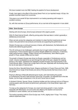 5
We have invested more into R&D, feeding the pipeline for future development.
Finally, here again is the effect of the strong Swiss Franc on our reported margin, 40 bps, the
greatest recorded impact from currencies.
This gives us an overall 30 bps improvement in our trading operating profit margin in
constant currency.
So, with that overview on Group performance, let us now look at the segments in more detail.
Slide: Zone Europe
Starting with Zone Europe. Zone Europe achieved 0.6% organic growth.
With 2% Real Internal Growth, offset by pricing action that was taken in what is generally a
deflationary environment.
When we look across the categories and markets it is clear that the investments we have
made in the past behind new products and brands are supporting this performance.
Western Europe saw a continued recovery in Iberia, with Switzerland, the Netherlands and
Austria also delivering good growth.
The UK continues to be challenged, particularly due to tough market conditions and tough
comparisons. France showed signs of a pickup despite deflationary pressures. In Germany,
softer performances in Maggi, Chilled Culinary and Confectionery, were offset by good
growth in Pizza, soluble Coffee and Ice cream.
The growth in Eastern Europe was driven by Russia, especially in Confectionery and Ice
cream. Ukraine accelerated as we went through the start of the year, despite the ongoing
tension in the region. Elsewhere the highlights included Hungary and improvements in the
Czech/Slovak region. Poland had a tough start to the year, especially with the flooding there,
but we do see signs of improvement.
Across the Zone, Nescafé Dolce Gusto, Wagner and Buitoni in Frozen Pizza and Felix, ONE,
Gourmet and our range of Cat Snacks are some of the key brands that have driven a lot of
the growth.
Premium offerings of Nescafé delivered good results, with Gold leading the growth.
In Confectionery we had a solid recovery versus the 1st quarter, as expected due to the late
Easter, but the tough comparisons in the UK and France had an impact.
In Ambient Culinary, Sauces, Soups, Snacking noodles and the continued roll out of Papyrus
cooking papers were the stand out performers, particularly in the Great Britain region and
Germany.
To wrap up the categories for Europe, Ice cream had strong growth in many markets,
especially with Mövenpick, but a lot of this was offset by the weather and economic
conditions in some markets, such as Greece and Italy.
The trading operating profit for Zone Europe was 14.8%, slightly down 10 bps. This mainly
reflects impairment costs.
 