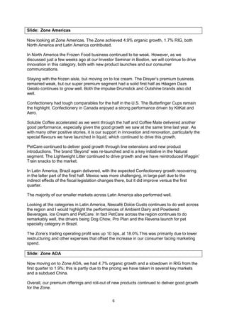 6
Slide: Zone Americas
Now looking at Zone Americas. The Zone achieved 4.9% organic growth, 1.7% RIG, both
North America and Latin America contributed.
In North America the Frozen Food business continued to be weak. However, as we
discussed just a few weeks ago at our Investor Seminar in Boston, we will continue to drive
innovation in this category, both with new product launches and our consumer
communications.
Staying with the frozen aisle, but moving on to Ice cream. The Dreyer’s premium business
remained weak, but our super premium segment had a solid first half as Häagen Dazs
Gelato continues to grow well. Both the impulse Drumstick and Outshine brands also did
well.
Confectionery had tough comparables for the half in the U.S. The Butterfinger Cups remain
the highlight. Confectionery in Canada enjoyed a strong performance driven by KitKat and
Aero.
Soluble Coffee accelerated as we went through the half and Coffee Mate delivered another
good performance, especially given the good growth we saw at the same time last year. As
with many other positive stories, it is our support in innovation and renovation, particularly the
special flavours we have launched in liquid, which continued to drive this growth.
PetCare continued to deliver good growth through line extensions and new product
introductions. The brand ‘Beyond’ was re-launched and is a key initiative in the Natural
segment. The Lightweight Litter continued to drive growth and we have reintroduced Waggin’
Train snacks to the market.
In Latin America, Brazil again delivered, with the expected Confectionery growth recovering
in the latter part of the first half. Mexico was more challenging, in large part due to the
indirect effects of the fiscal legislation changes there, but it did improve versus the first
quarter.
The majority of our smaller markets across Latin America also performed well.
Looking at the categories in Latin America, Nescafé Dolce Gusto continues to do well across
the region and I would highlight the performances of Ambient Dairy and Powdered
Beverages, Ice Cream and PetCare. In fact PetCare across the region continues to do
remarkably well, the drivers being Dog Chow, Pro Plan and the Revena launch for pet
specialty category in Brazil.
The Zone’s trading operating profit was up 10 bps, at 18.0%.This was primarily due to lower
restructuring and other expenses that offset the increase in our consumer facing marketing
spend.
Slide: Zone AOA
Now moving on to Zone AOA, we had 4.7% organic growth and a slowdown in RIG from the
first quarter to 1.9%; this is partly due to the pricing we have taken in several key markets
and a subdued China.
Overall, our premium offerings and roll-out of new products continued to deliver good growth
for the Zone.
 