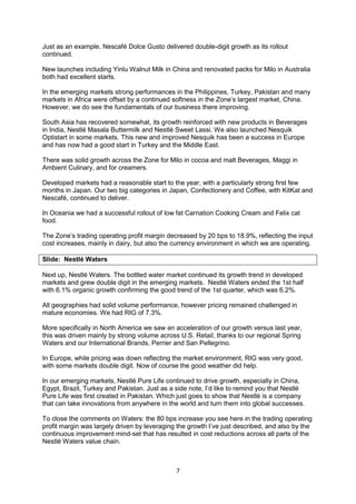 7
Just as an example, Nescafé Dolce Gusto delivered double-digit growth as its rollout
continued.
New launches including Yinlu Walnut Milk in China and renovated packs for Milo in Australia
both had excellent starts.
In the emerging markets strong performances in the Philippines, Turkey, Pakistan and many
markets in Africa were offset by a continued softness in the Zone’s largest market, China.
However, we do see the fundamentals of our business there improving.
South Asia has recovered somewhat, its growth reinforced with new products in Beverages
in India, Nestlé Masala Buttermilk and Nestlé Sweet Lassi. We also launched Nesquik
Optistart in some markets. This new and improved Nesquik has been a success in Europe
and has now had a good start in Turkey and the Middle East.
There was solid growth across the Zone for Milo in cocoa and malt Beverages, Maggi in
Ambient Culinary, and for creamers.
Developed markets had a reasonable start to the year, with a particularly strong first few
months in Japan. Our two big categories in Japan, Confectionery and Coffee, with KitKat and
Nescafé, continued to deliver.
In Oceania we had a successful rollout of low fat Carnation Cooking Cream and Felix cat
food.
The Zone’s trading operating profit margin decreased by 20 bps to 18.9%, reflecting the input
cost increases, mainly in dairy, but also the currency environment in which we are operating.
Slide: Nestlé Waters
Next up, Nestlé Waters. The bottled water market continued its growth trend in developed
markets and grew double digit in the emerging markets. Nestlé Waters ended the 1st half
with 6.1% organic growth confirming the good trend of the 1st quarter, which was 6.2%.
All geographies had solid volume performance, however pricing remained challenged in
mature economies. We had RIG of 7.3%.
More specifically in North America we saw an acceleration of our growth versus last year,
this was driven mainly by strong volume across U.S. Retail, thanks to our regional Spring
Waters and our International Brands, Perrier and San Pellegrino.
In Europe, while pricing was down reflecting the market environment, RIG was very good,
with some markets double digit. Now of course the good weather did help.
In our emerging markets, Nestlé Pure Life continued to drive growth, especially in China,
Egypt, Brazil, Turkey and Pakistan. Just as a side note, I’d like to remind you that Nestlé
Pure Life was first created in Pakistan. Which just goes to show that Nestlé is a company
that can take innovations from anywhere in the world and turn them into global successes.
To close the comments on Waters: the 80 bps increase you see here in the trading operating
profit margin was largely driven by leveraging the growth I’ve just described, and also by the
continuous improvement mind-set that has resulted in cost reductions across all parts of the
Nestlé Waters value chain.
 