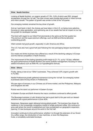 8
Slide: Nestlé Nutrition
Looking at Nestlé Nutrition, an organic growth of 7.9%, 3.8% of which was RIG, showed
acceleration through the 1st half. The main drivers were double-digit growth in infant formula
and infant cereals. The pattern of growth was similar to that of the 1st quarter.
Our emerging markets remained the key driver of growth.
And as I said back in April, the choices we have taken in the U.S. on being more selective,
focusing on value generation, and optimizing use of our assets has had an impact on our top
line growth for developed markets.
The trend with regard to our Infant Formula brands is the same as the first quarter too.
The premium and the super-premium offerings, such as NAN and Illuma delivered
outstanding growth.
Infant cereals had good growth, especially in Latin America and Africa.
The U.S. has also had a good half year following the new packaging designs launched last
year.
Our meals and drinks business has suffered as a result of the declining category in Europe
and the intense competition in North America.
The improvement of the trading operating profit margin to 21.1%, up by 110 bps, reflected
the good performance of Wyeth Nutrition and active portfolio management, focusing on value
added innovations such as NAN HA, our hypoallergenic formula.
Slide: Others
Finally, taking a look at our ‘Other’ businesses. They achieved 5.9% organic growth with
4.7% RIG.
Nestlé Professional growth gathered momentum during the 1st half. Our emerging market
businesses were the key drivers in Professional.
We saw signs of recovery in our Chinese out of home market, and the Philippines, Malaysia
and Singapore did well.
Russia was the stand out performer in Eastern Europe.
In Western Europe and North America the macro conditions continued to affect growth.
The Beverage business in Latin America has had a good start to the year and our dessert
solutions had a good performance in Zone AOA.
Nespresso. Nespresso again delivered strong global growth. The business has shown its
resilience in the increasingly competitive market of single portioned coffee. We continue to
grow well where the brand is established and have accelerated our geographic expansion,
opening 14 new boutiques around the world in the first half.
Innovation continues to drive performance: whether it is through the extension of our Grand
Cru coffee range, the introduction of new machines, or even the Nespresso
Cube, a completely automated boutique.
 