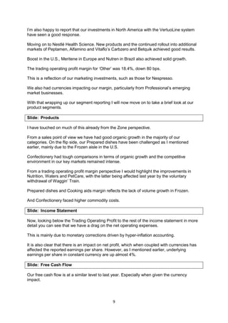 9
I’m also happy to report that our investments in North America with the VertuoLine system
have seen a good response.
Moving on to Nestlé Health Science. New products and the continued rollout into additional
markets of Peptamen, Alfamino and Vitaflo’s Carbzero and Betquik achieved good results.
Boost in the U.S., Meritene in Europe and Nutren in Brazil also achieved solid growth.
The trading operating profit margin for ‘Other’ was 18.4%, down 80 bps.
This is a reflection of our marketing investments, such as those for Nespresso.
We also had currencies impacting our margin, particularly from Professional’s emerging
market businesses.
With that wrapping up our segment reporting I will now move on to take a brief look at our
product segments.
Slide: Products
I have touched on much of this already from the Zone perspective.
From a sales point of view we have had good organic growth in the majority of our
categories. On the flip side, our Prepared dishes have been challenged as I mentioned
earlier, mainly due to the Frozen aisle in the U.S.
Confectionery had tough comparisons in terms of organic growth and the competitive
environment in our key markets remained intense.
From a trading operating profit margin perspective I would highlight the improvements in
Nutrition, Waters and PetCare, with the latter being affected last year by the voluntary
withdrawal of Waggin’ Train.
Prepared dishes and Cooking aids margin reflects the lack of volume growth in Frozen.
And Confectionery faced higher commodity costs.
Slide: Income Statement
Now, looking below the Trading Operating Profit to the rest of the income statement in more
detail you can see that we have a drag on the net operating expenses.
This is mainly due to monetary corrections driven by hyper-inflation accounting.
It is also clear that there is an impact on net profit, which when coupled with currencies has
affected the reported earnings per share. However, as I mentioned earlier, underlying
earnings per share in constant currency are up almost 4%.
Slide: Free Cash Flow
Our free cash flow is at a similar level to last year. Especially when given the currency
impact.
 