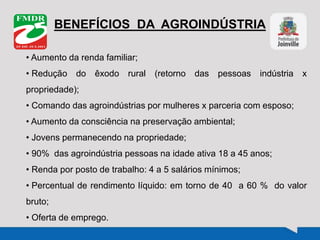 BENEFÍCIOS DA AGROINDÚSTRIA
• Aumento da renda familiar;
• Redução do êxodo rural (retorno das pessoas indústria x
propriedade);
• Comando das agroindústrias por mulheres x parceria com esposo;
• Aumento da consciência na preservação ambiental;
• Jovens permanecendo na propriedade;
• 90% das agroindústria pessoas na idade ativa 18 a 45 anos;
• Renda por posto de trabalho: 4 a 5 salários mínimos;
• Percentual de rendimento líquido: em torno de 40 a 60 % do valor
bruto;
• Oferta de emprego.
 