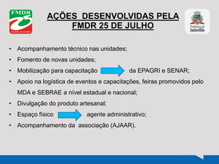 AÇÕES DESENVOLVIDAS PELA
FMDR 25 DE JULHO
• Acompanhamento técnico nas unidades;
• Fomento de novas unidades;
• Mobilização para capacitação da EPAGRI e SENAR;
• Apoio na logística de eventos e capacitações, feiras promovidos pelo
MDA e SEBRAE a nível estadual e nacional;
• Divulgação do produto artesanal;
• Espaço físico agente administrativo;
• Acompanhamento da associação (AJAAR).
 