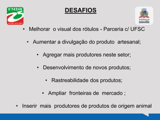 DESAFIOS
• Melhorar o visual dos rótulos - Parceria c/ UFSC
• Aumentar a divulgação do produto artesanal;
• Agregar mais produtores neste setor;
• Desenvolvimento de novos produtos;
• Rastreabilidade dos produtos;
• Ampliar fronteiras de mercado ;
• Inserir mais produtores de produtos de origem animal
 